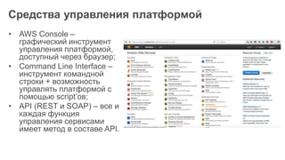 Средства управления платформой
• AWS Console –
графический инструмент
управления платформой,
доступный через браузер;
• Command Line Interface –
инструмент командной
строки + возможность
управлять платформой с
помощью script’ов;
• API (REST и SOAP) – все и
каждая функция
управления сервисами
имеет метод в составе API.
 