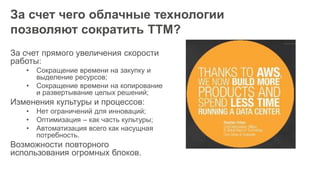 За счет чего облачные технологии
позволяют сократить TTM?
За счет прямого увеличения скорости
работы:
• Сокращение времени на закупку и
выделение ресурсов;
• Сокращение времени на копирование
и развертывание целых решений;
Изменения культуры и процессов:
• Нет ограничений для инноваций;
• Оптимизация – как часть культуры;
• Автоматизация всего как насущная
потребность.
Возможности повторного
использования огромных блоков.
 