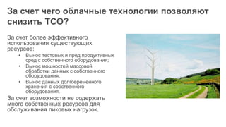 За счет чего облачные технологии позволяют
снизить TCO?
За счет более эффективного
использования существующих
ресурсов:
• Вынос тестовых и пред продуктивных
сред с собственного оборудования;
• Вынос мощностей массовой
обработки данных с собственного
оборудования;
• Вынос данных долговременного
хранения с собственного
оборудования.
За счет возможности не содержать
много собственных ресурсов для
обслуживания пиковых нагрузок.
 