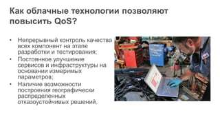 Как облачные технологии позволяют
повысить QoS?
• Непрерывный контроль качества
всех компонент на этапе
разработки и тестирования;
• Постоянное улучшение
сервисов и инфраструктуры на
основании измеримых
параметров;
• Наличие возможности
построения географически
распределенных
отказоустойчивых решений.
 