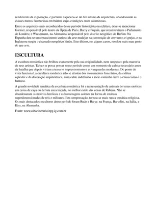 rendimento da exploração, e portanto esqueceu­se do fim último da arquitetura, abandonando as 
classes menos favorecidas em bairros cujas condições eram calamitosas.
Entre os arquitetos mais reconhecidos desse período historicista ou eclético, deve­se mencionar 
Garnier, responsável pelo teatro da Ópera de Paris; Barry e Puguin, que reconstruíram o Parlamento 
de Londres; e Waesemann, na Alemanha, responsável pelo distrito neogótico de Berlim. Na 
Espanha deu­se um renascimento curioso da arte mudéjar na construção de conventos e igrejas, e na 
Inglaterra surgiu o chamado neogótico hindu. Este último, em alguns casos, revelou mais mau gosto 
do que arte.


ESCULTURA
A escultura romântica não brilhou exatamente pela sua originalidade, nem tampouco pela maestria 
de seus artistas. Talvez se possa pensar nesse período como um momento de calma necessário antes 
da batalha que depois viriam a travar o impressionismo e as vanguardas modernas. Do ponto de 
vista funcional, a escultura romântica não se afastou dos monumentos funerários, da estátua 
eqüestre e da decoração arquitetônica, num estilo indefinido a meio caminho entre o classicismo e o 
barroco.
A grande novidade temática da escultura romântica foi a representação de animais de terras exóticas 
em cenas de caça ou de luta encarniçada, no melhor estilo das cenas de Rubens. Não se 
abandonaram os motivos heróicos e as homenagens solenes na forma de estátuas 
superdimensionadas de reis e militares. Em compensação, tornou­se mais rara a temática religiosa. 
Os mais destacados escultores desse período foram Rude e Barye, na França, Bartolini, na Itália, e 
Kiss, na Alemanha.
Fonte: www.olharliterario.hpg.ig.com.br
 