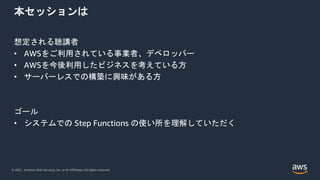© 2021, Amazon Web Services, Inc. or its Affiliates. All rights reserved.
本セッションは
想定される聴講者
• AWSをご利用されている事業者、デベロッパー
• AWSを今後利用したビジネスを考えている方
• サーバーレスでの構築に興味がある方
ゴール
• システムでの Step Functions の使い所を理解していただく
 