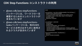 © 2021, Amazon Web Services, Inc. or its Affiliates. All rights reserved.
CDK Step Functions コンストラクトの利用
• @aws-cdk/aws-stepfunctions
パッケージには、ワークフローを
構築するためのコンストラクトが
含まれています
• @aws-cdk/aws-stepfunctions-
tasksパッケージには、他のAWS
サービスを呼び出すために使用さ
れるクラスが含まれています
(snip)
const getStatus = new tasks.LambdaInvoke(this, 'Get Job Status', {
lambdaFunction: getStatusLambda,
// Pass just the field named "guid" into the Lambda, put the
// Lambda's result in a field called "status" in the response
inputPath: '$.guid',
outputPath: '$.Payload',
});
const definition = submitJob
.next(waitX)
.next(getStatus)
.next(new sfn.Choice(this, 'Job Complete?')
// Look at the "status" field
.when(sfn.Condition.stringEquals('$.status', 'FAILED'), jobFailed)
.when(sfn.Condition.stringEquals('$.status', 'SUCCEEDED'), finalStatus)
.otherwise(waitX));
new sfn.StateMachine(this, 'StateMachine', {
definition,
timeout: Duration.minutes(5),
});
 