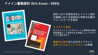 © 2021, Amazon Web Services, Inc. or its Affiliates. All rights reserved.
ドメイン駆動設計 (Eric Evans - 2003)
設計における意思決定とドメイン設計
の議論における技術的な用語の広義の
フレームワークを提供
ユビキタス言語
ビジネスドメインエキスパートと開発者の間の
意思疎通として利用される用語によってモデリ
ングと設計を行う
戦略的な設計のためのガイドライン
境界づけられたコンテキストの考察
 