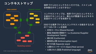 © 2021, Amazon Web Services, Inc. or its Affiliates. All rights reserved.
コンテキストマップ
Sales context Support context
Marketing context
境界づけられたコンテキストだけでは、ドメインの
全体像を示すことはできない
コンテキストマップは、境界づけられたコンテキスト
を統合することにより、異なるが関連するユビキタス
言語のマッピングを処理する
DDDでは境界づけられたコンテキストを統合するため
の７つのパターンを説明
• 共有カーネル (Shared Kernel)
• 顧客/供給者の開発チーム (Customer/Supplier
Development Teams)
• 順応者 (Conformist)
• 腐敗防止層 (Anticorruption layer)
• 別々の道 (Separate ways)
• 公開ホストサービス (Open/Host service)
• 公表された言語 (Published language)
 