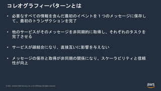 © 2021, Amazon Web Services, Inc. or its Affiliates. All rights reserved.
コレオグラフィーパターンとは
• 必要なすべての情報を含んだ最初のイベントを 1 つのメッセージに保存し
て、最初のトランザクションを完了
• 他のサービスがそのメッセージを非同期的に取得し、それぞれのタスクを
完了させる
• サービスが疎結合になり、直接互いに影響を与えない
• メッセージの保存と取得が非同期の関係になり、スケーラビリティと信頼
性が向上
 