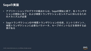 © 2021, Amazon Web Services, Inc. or its Affiliates. All rights reserved.
Sagaの実装
• アプリケーションプログラマの観点からは、Sagaの開始と終了、各トランザク
ションの開始と終了、および補償トランザクションをシステムに知らせるため
のメカニズムが必要
• SagaトランザクションIDや補償トランザクションの名前、エントリポイント、
補償トランザクションに必要なパラメータ、セーブポイントなどを保持する必
要がある
 