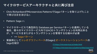 © 2021, Amazon Web Services, Inc. or its Affiliates. All rights reserved.
マイクロサービスアーキテクチャと共に再び注目
• Chris RichardsonがMicroservices PatternsでSagaパターンを取り上げたこと
で再び注目を浴びる(*)
• Pattern: Saga (**)
• マイクロサービスで典型的な Database per Serviceパターンを適用している
場合、個々のマイクロサービス内ではACIDトランザクションを利用出来る
が、サービスをまたがるトランザクションを管理する仕組みが必要
• => Sagaパターン
• 実装例としてコレオグラフィベースのSagaとオーケストレーションベースの
Sagaを紹介 (*) https://microservices.io/index.html
(**) https://microservices.io/patterns/data/saga.html
 