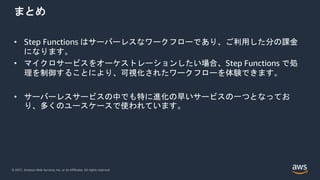 © 2021, Amazon Web Services, Inc. or its Affiliates. All rights reserved.
まとめ
• Step Functions はサーバーレスなワークフローであり、ご利用した分の課金
になります。
• マイクロサービスをオーケストレーションしたい場合、Step Functions で処
理を制御することにより、可視化されたワークフローを体験できます。
• サーバーレスサービスの中でも特に進化の早いサービスの一つとなってお
り、多くのユースケースで使われています。
 