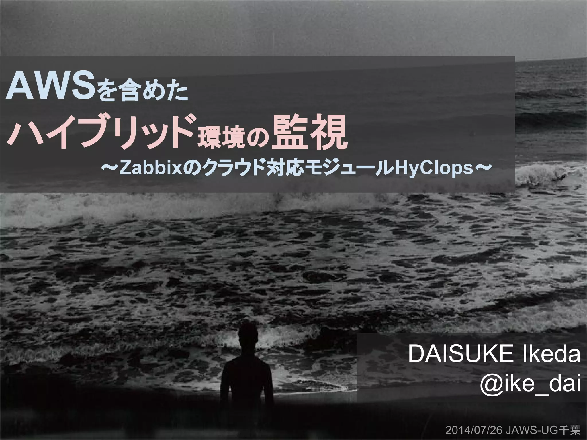 AWSを含めた
ハイブリッド環境の監視
〜Zabbixのクラウド対応モジュールHyClops〜
DAISUKE Ikeda
@ike_dai
2014/07/26 JAWS-UG千葉
 