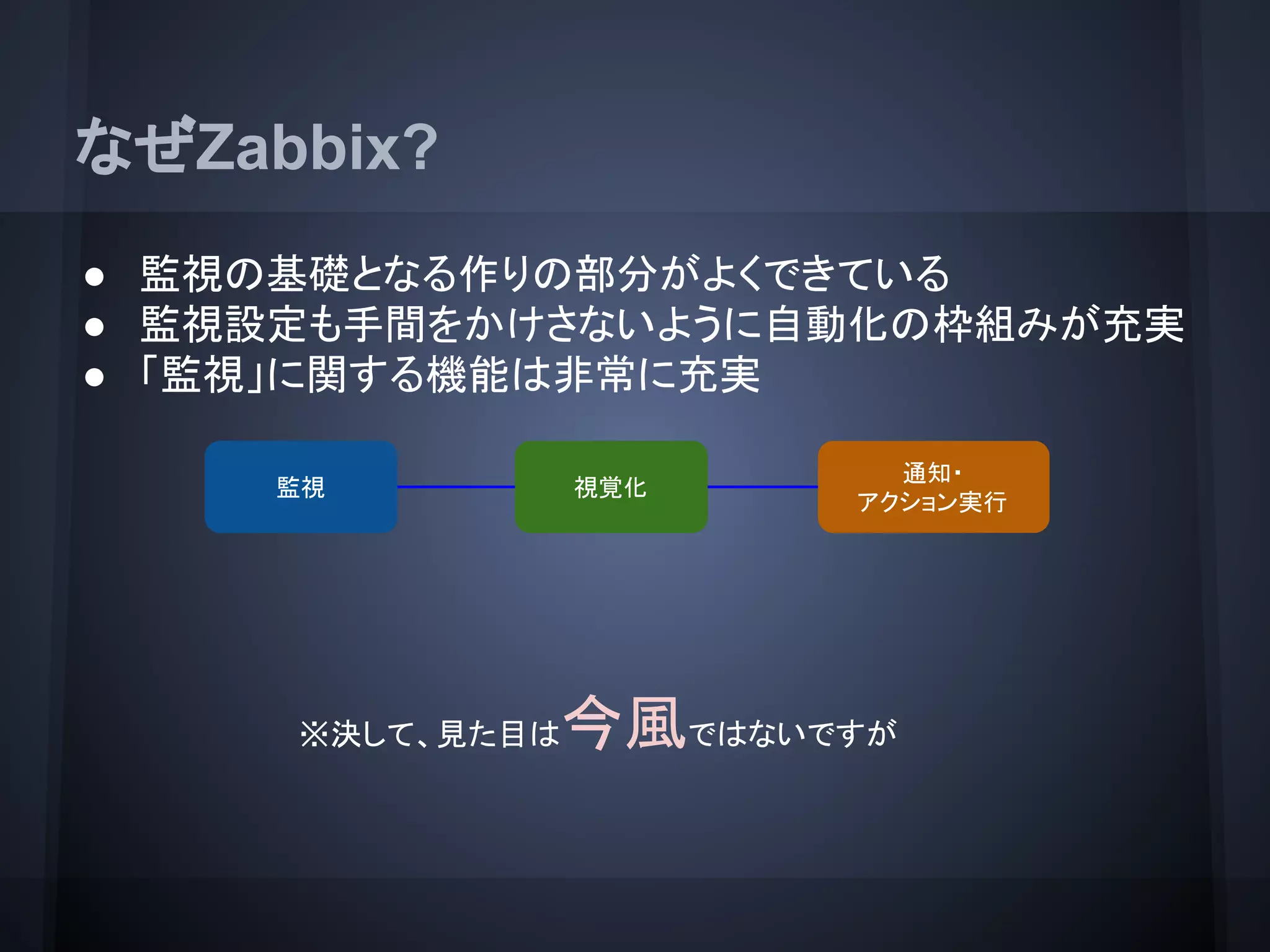 なぜZabbix?
● 監視の基礎となる作りの部分がよくできている
● 監視設定も手間をかけさないように自動化の枠組みが充実
● 「監視」に関する機能は非常に充実
監視
通知・
アクション実行
視覚化
※決して、見た目は今風ではないですが
 