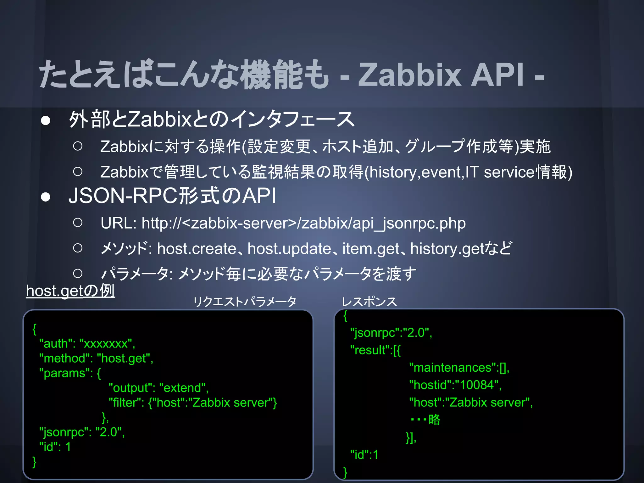 たとえばこんな機能も - Zabbix API -
● 外部とZabbixとのインタフェース
○ Zabbixに対する操作(設定変更、ホスト追加、グループ作成等)実施
○ Zabbixで管理している監視結果の取得(history,event,IT service情報)
● JSON-RPC形式のAPI
○ URL: http://<zabbix-server>/zabbix/api_jsonrpc.php
○ メソッド: host.create、host.update、item.get、history.getなど
○ パラメータ: メソッド毎に必要なパラメータを渡す
host.getの例
レスポンス
{
"auth": "xxxxxxx",
"method": "host.get",
"params": {
"output": "extend",
"filter": {"host":"Zabbix server"}
},
"jsonrpc": "2.0",
"id": 1
}
{
"jsonrpc":"2.0",
"result":[{
"maintenances":[],
"hostid":"10084",
"host":"Zabbix server",
・・・略
}],
"id":1
}
リクエストパラメータ
 