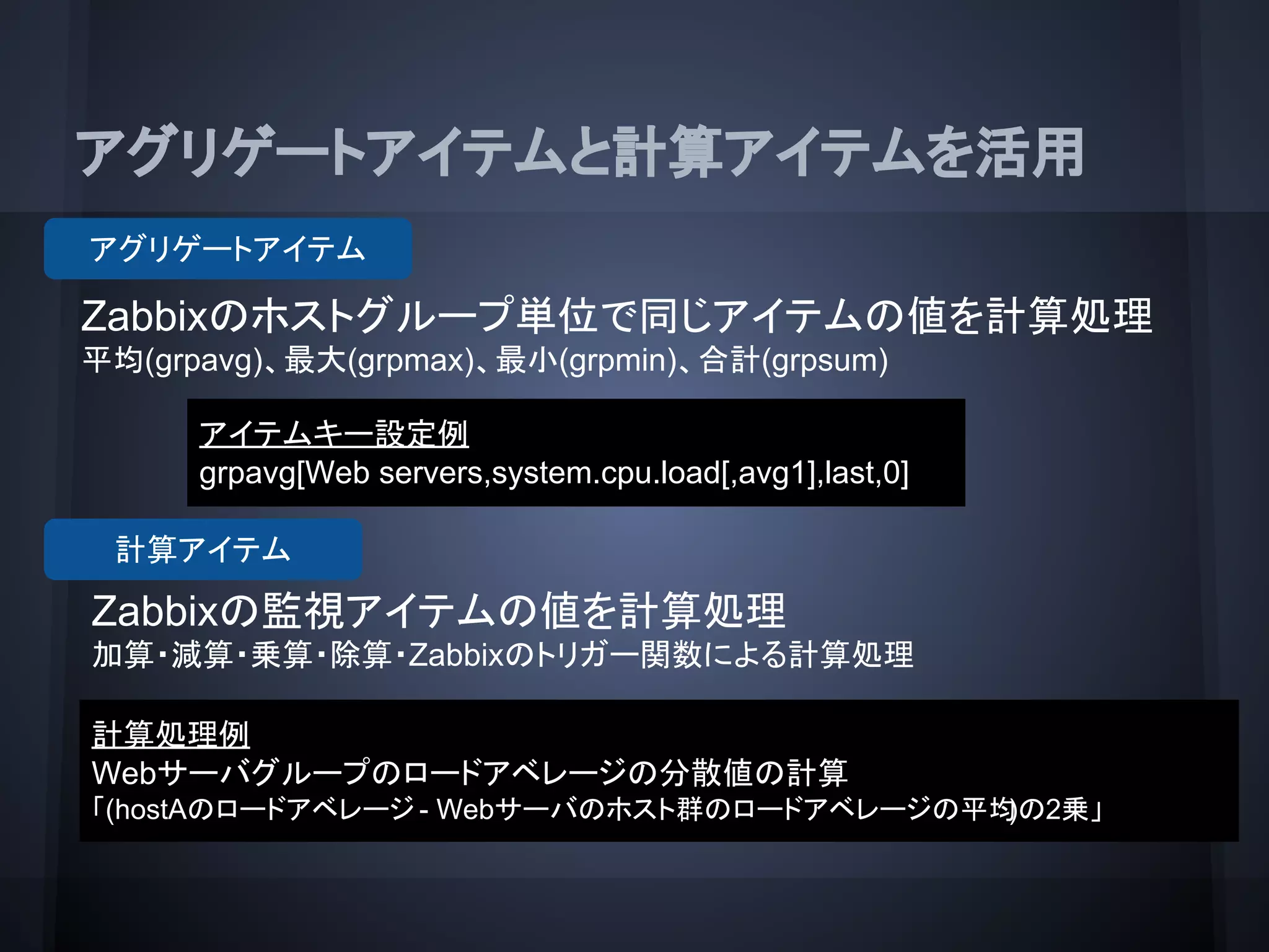 アグリゲートアイテムと計算アイテムを活用
アイテムキー設定例
grpavg[Web servers,system.cpu.load[,avg1],last,0]
Zabbixのホストグループ単位で同じアイテムの値を計算処理
平均(grpavg)、最大(grpmax)、最小(grpmin)、合計(grpsum)
アグリゲートアイテム
Zabbixの監視アイテムの値を計算処理
加算・減算・乗算・除算・Zabbixのトリガー関数による計算処理
計算アイテム
計算処理例
Webサーバグループのロードアベレージの分散値の計算
「(hostAのロードアベレージ - Webサーバのホスト群のロードアベレージの平均)の2乗」
 