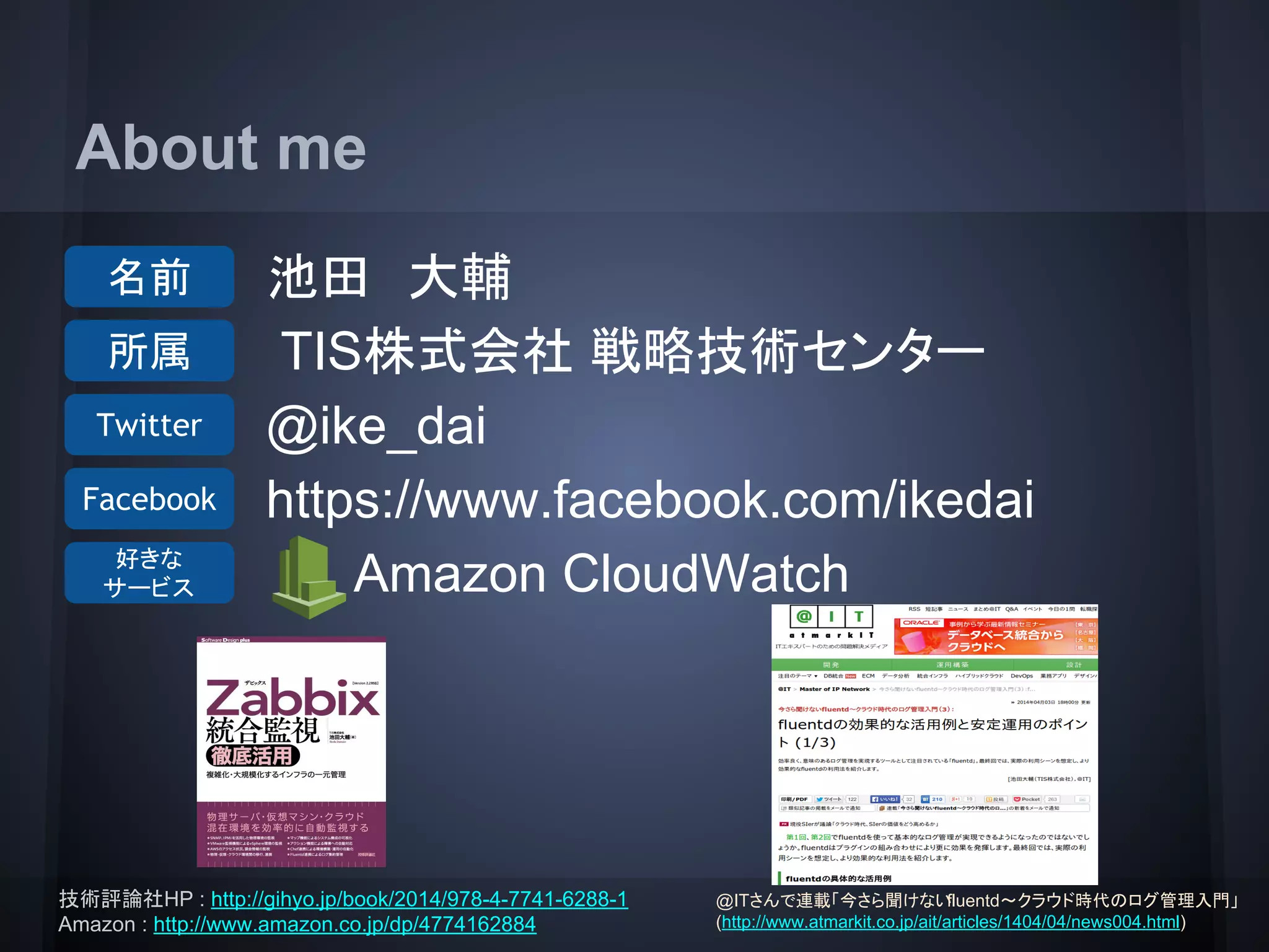About me
池田　大輔
TIS株式会社 戦略技術センター
@ike_dai
https://www.facebook.com/ikedai
Amazon CloudWatch
名前
所属
Twitter
Facebook
好きな
サービス
技術評論社HP : http://gihyo.jp/book/2014/978-4-7741-6288-1
Amazon : http://www.amazon.co.jp/dp/4774162884
@ITさんで連載「今さら聞けないfluentd～クラウド時代のログ管理入門」
(http://www.atmarkit.co.jp/ait/articles/1404/04/news004.html)
 