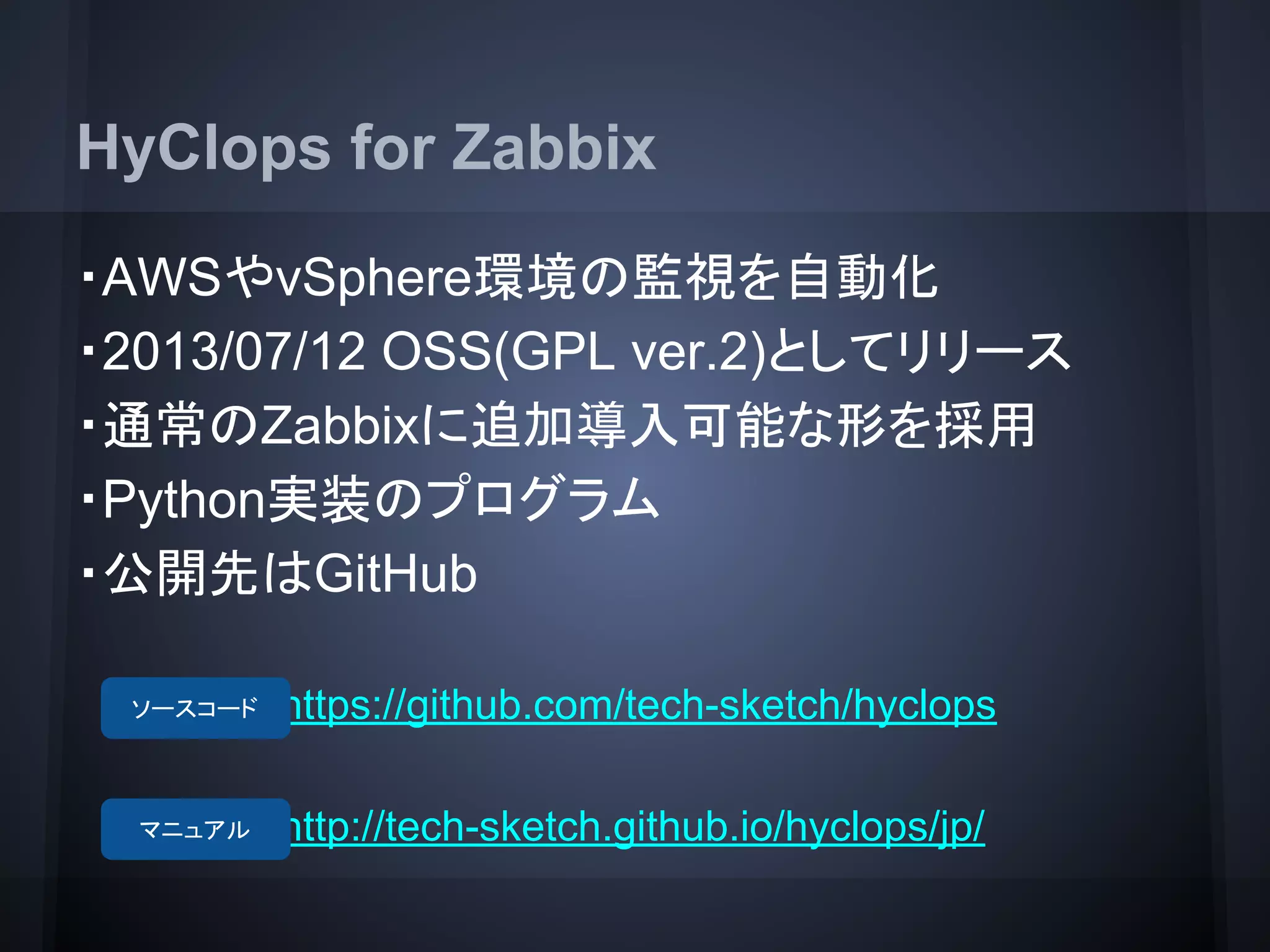 HyClops for Zabbix
・AWSやvSphere環境の監視を自動化
・2013/07/12 OSS(GPL ver.2)としてリリース
・通常のZabbixに追加導入可能な形を採用
・Python実装のプログラム
・公開先はGitHub
　　　　　　https://github.com/tech-sketch/hyclops
　　　　　 　http://tech-sketch.github.io/hyclops/jp/
ソースコード
マニュアル
 