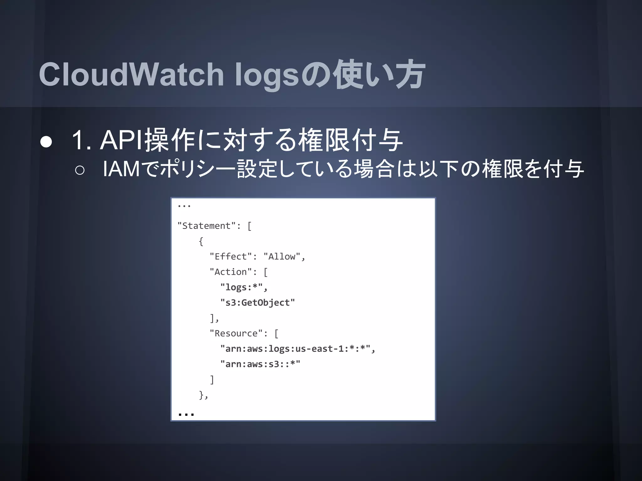 CloudWatch logsの使い方
● 1. API操作に対する権限付与
○ IAMでポリシー設定している場合は以下の権限を付与
・・・
"Statement": [
{
"Effect": "Allow",
"Action": [
"logs:*",
"s3:GetObject"
],
"Resource": [
"arn:aws:logs:us-east-1:*:*",
"arn:aws:s3::*"
]
},
・・・
 