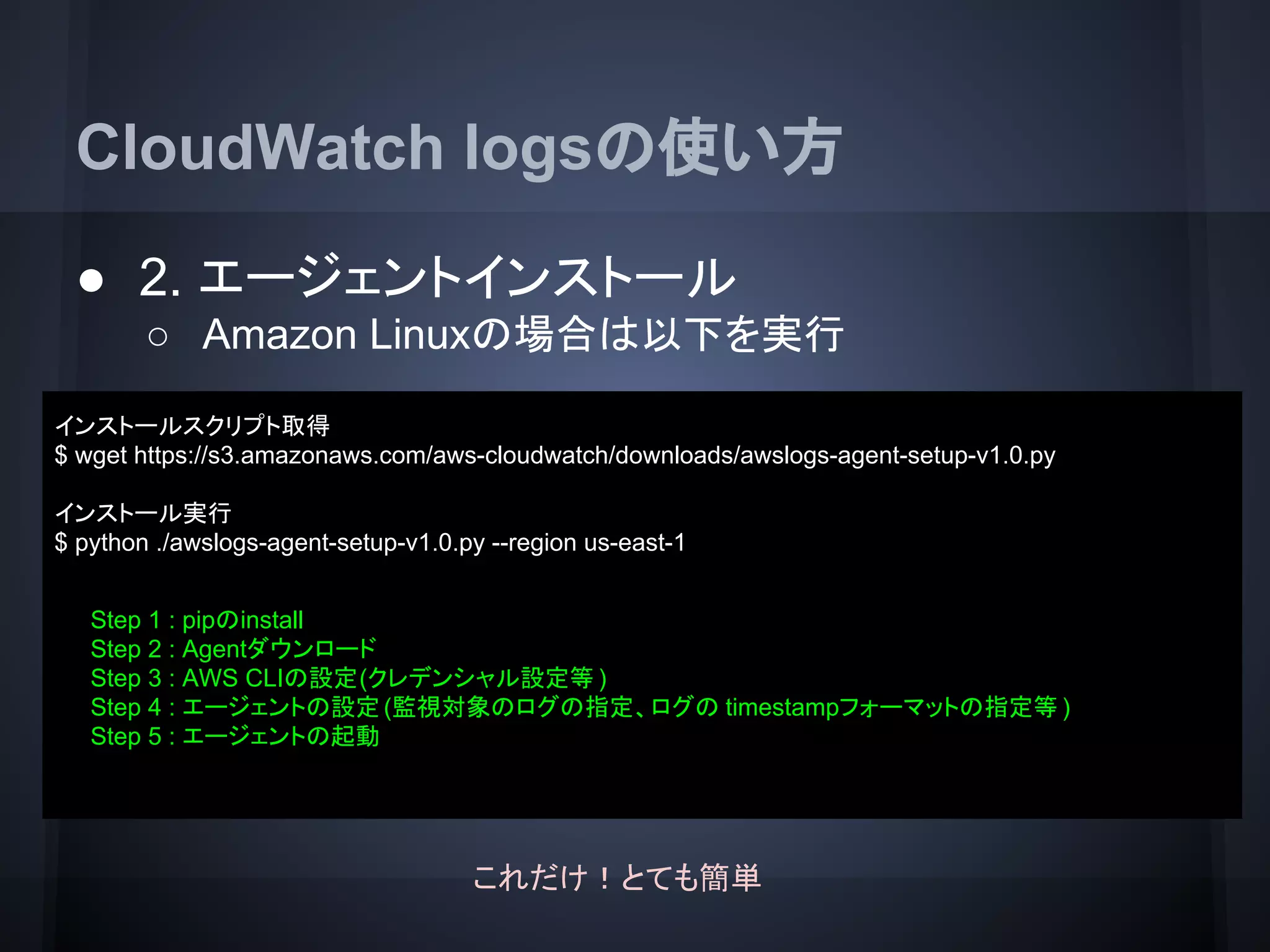 CloudWatch logsの使い方
● 2. エージェントインストール
○ Amazon Linuxの場合は以下を実行
インストールスクリプト取得
$ wget https://s3.amazonaws.com/aws-cloudwatch/downloads/awslogs-agent-setup-v1.0.py
インストール実行
$ python ./awslogs-agent-setup-v1.0.py --region us-east-1
Step 1 : pipのinstall
Step 2 : Agentダウンロード
Step 3 : AWS CLIの設定(クレデンシャル設定等 )
Step 4 : エージェントの設定(監視対象のログの指定、ログの timestampフォーマットの指定等 )
Step 5 : エージェントの起動
これだけ！とても簡単
 