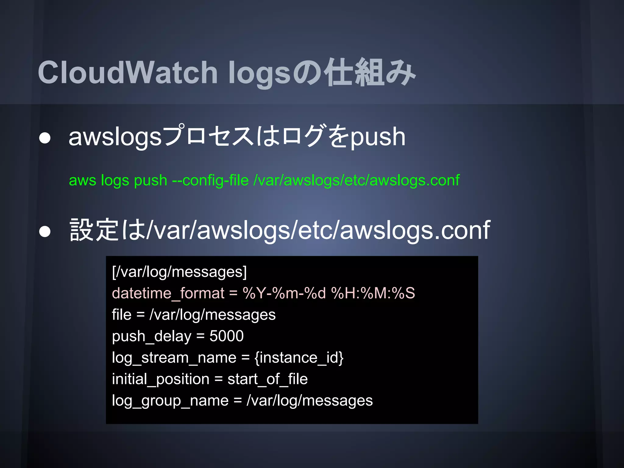 CloudWatch logsの仕組み
● awslogsプロセスはログをpush
● 設定は/var/awslogs/etc/awslogs.conf
aws logs push --config-file /var/awslogs/etc/awslogs.conf
[/var/log/messages]
datetime_format = %Y-%m-%d %H:%M:%S
file = /var/log/messages
push_delay = 5000
log_stream_name = {instance_id}
initial_position = start_of_file
log_group_name = /var/log/messages
 