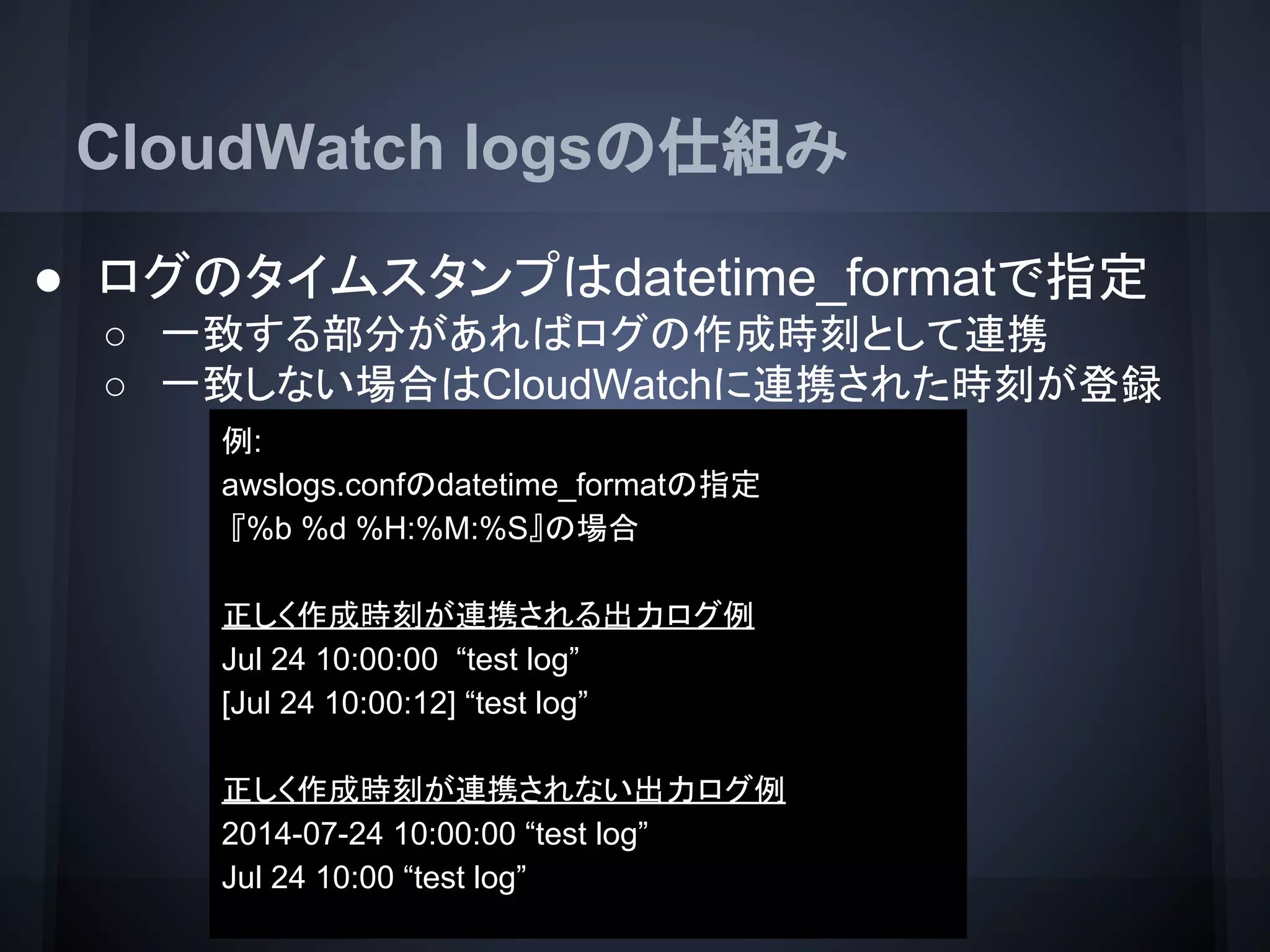 CloudWatch logsの仕組み
● ログのタイムスタンプはdatetime_formatで指定
○ 一致する部分があればログの作成時刻として連携
○ 一致しない場合はCloudWatchに連携された時刻が登録
例:
awslogs.confのdatetime_formatの指定
『%b %d %H:%M:%S』の場合
正しく作成時刻が連携される出力ログ例
Jul 24 10:00:00 “test log”
[Jul 24 10:00:12] “test log”
正しく作成時刻が連携されない出力ログ例
2014-07-24 10:00:00 “test log”
Jul 24 10:00 “test log”
 
