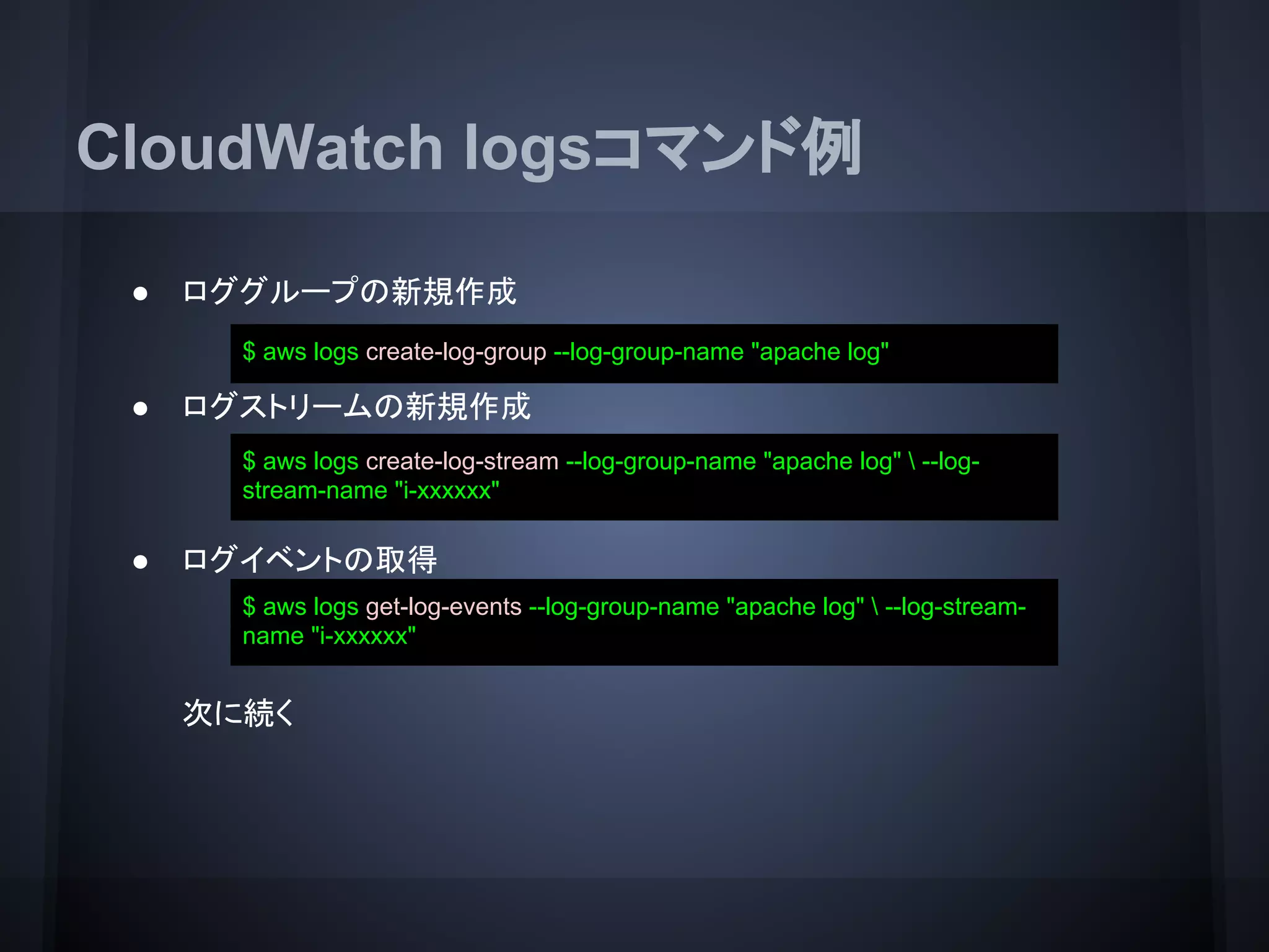 CloudWatch logsコマンド例
● ロググループの新規作成
● ログストリームの新規作成
● ログイベントの取得
次に続く
$ aws logs create-log-group --log-group-name "apache log"
$ aws logs create-log-stream --log-group-name "apache log"  --log-
stream-name "i-xxxxxx"
$ aws logs get-log-events --log-group-name "apache log"  --log-stream-
name "i-xxxxxx"
 