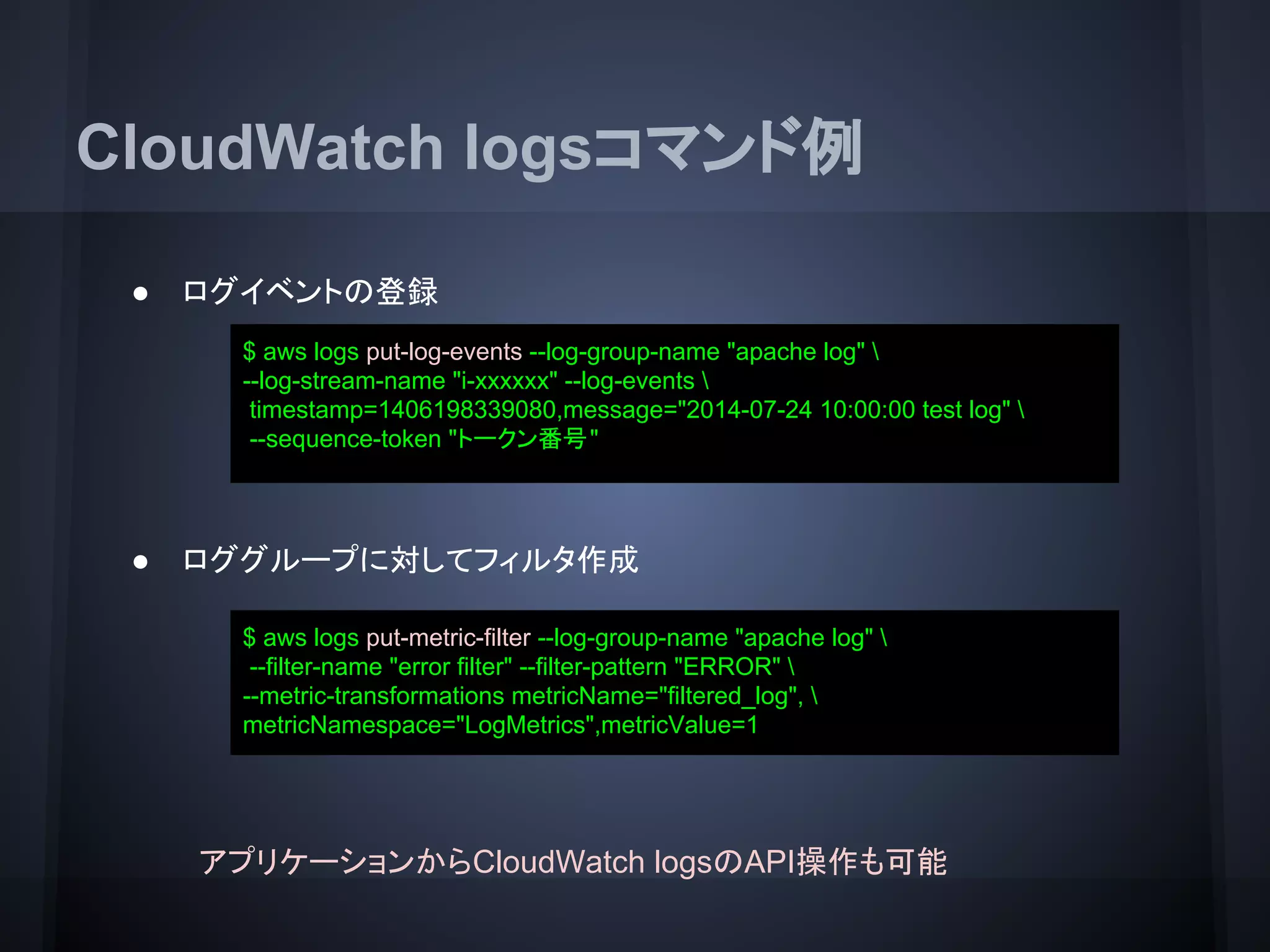 CloudWatch logsコマンド例
● ログイベントの登録
● ロググループに対してフィルタ作成
$ aws logs put-log-events --log-group-name "apache log" 
--log-stream-name "i-xxxxxx" --log-events 
timestamp=1406198339080,message="2014-07-24 10:00:00 test log" 
--sequence-token "トークン番号"
$ aws logs put-metric-filter --log-group-name "apache log" 
--filter-name "error filter" --filter-pattern "ERROR" 
--metric-transformations metricName="filtered_log", 
metricNamespace="LogMetrics",metricValue=1
アプリケーションからCloudWatch logsのAPI操作も可能
 