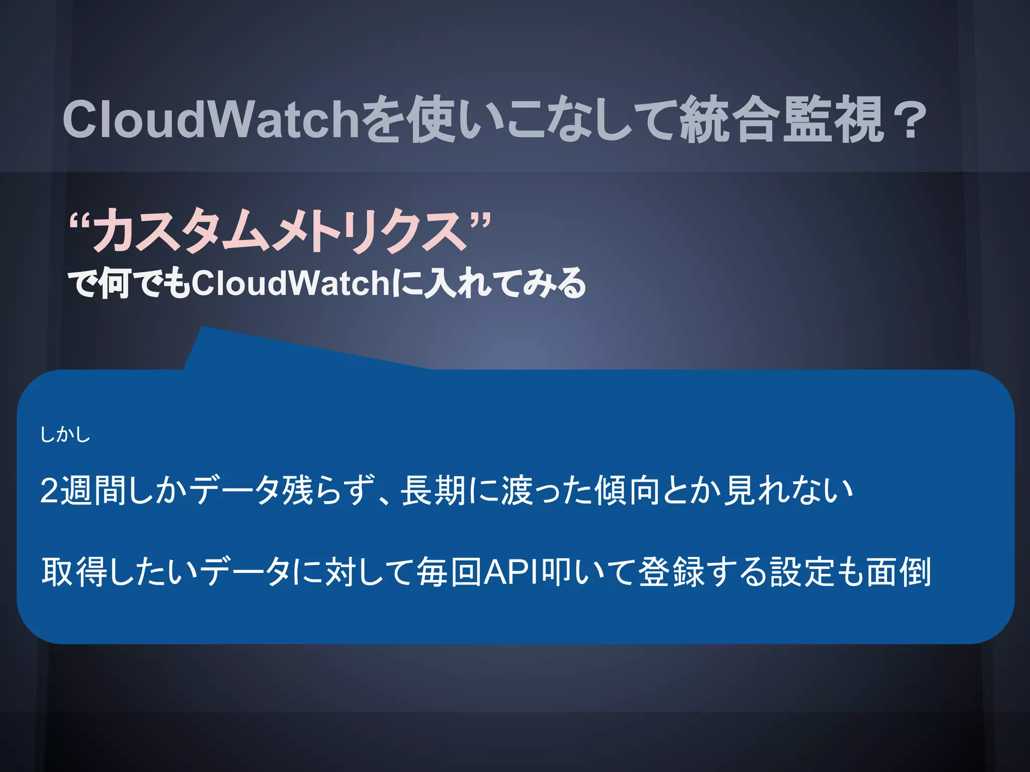 CloudWatchを使いこなして統合監視？
“カスタムメトリクス”
で何でもCloudWatchに入れてみる
EC2インスタンス CloudWatch
CloudWatch
API
PutMetricData
- EC２インスタンスの内部情報とかも CloudWatchに飛ばせる
- API使って登録すればその他のなんでも CloudWatchに統合はできる
しかし
2週間しかデータ残らず、長期に渡った傾向とか見れない
取得したいデータに対して毎回API叩いて登録する設定も面倒
 