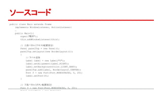 ソースコード 
public class Main extends Frame 
implements WindowListener, ActionListener{ 
… 
public Main(){ 
super("電卓"); 
this.addWindowListener(this); 
// 上部パネル（テキスト配置部分） 
Panel panelTop = new Panel(); 
panelTop.setLayout(new BorderLayout()); 
{ 
// ラベル追加 
Label label = new Label("0"); 
label.setAlignment(Label.RIGHT); 
label.setBackground(Color.LIGHT_GRAY); 
panelTop.add(label, BorderLayout.CENTER); 
Font f = new Font(Font.MONOSPACED, 0, 20); 
label.setFont(f); 
} 
// 下部パネル（ボタン配置部分） 
Font f = new Font(Font.MONOSPACED, 0, 20); 
Panel panelKeys = new Panel(); 
 