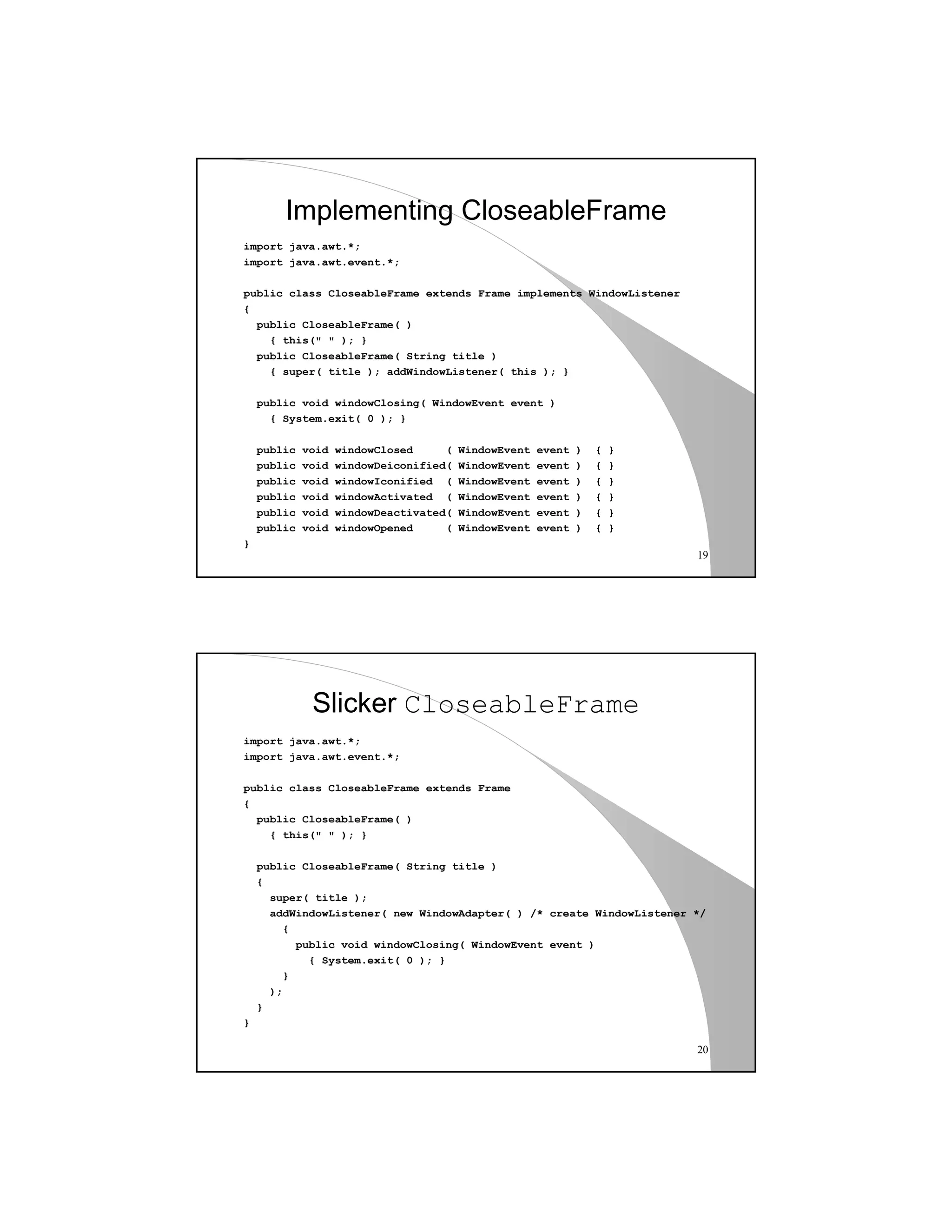 19
Implementing CloseableFrame
import java.awt.*;
import java.awt.event.*;
public class CloseableFrame extends Frame implements WindowListener
{
public CloseableFrame( )
{ this(" " ); }
public CloseableFrame( String title )
{ super( title ); addWindowListener( this ); }
public void windowClosing( WindowEvent event )
{ System.exit( 0 ); }
public void windowClosed ( WindowEvent event ) { }
public void windowDeiconified( WindowEvent event ) { }
public void windowIconified ( WindowEvent event ) { }
public void windowActivated ( WindowEvent event ) { }
public void windowDeactivated( WindowEvent event ) { }
public void windowOpened ( WindowEvent event ) { }
}
20
Slicker CloseableFrame
import java.awt.*;
import java.awt.event.*;
public class CloseableFrame extends Frame
{
public CloseableFrame( )
{ this(" " ); }
public CloseableFrame( String title )
{
super( title );
addWindowListener( new WindowAdapter( ) /* create WindowListener */
{
public void windowClosing( WindowEvent event )
{ System.exit( 0 ); }
}
);
}
}
 
