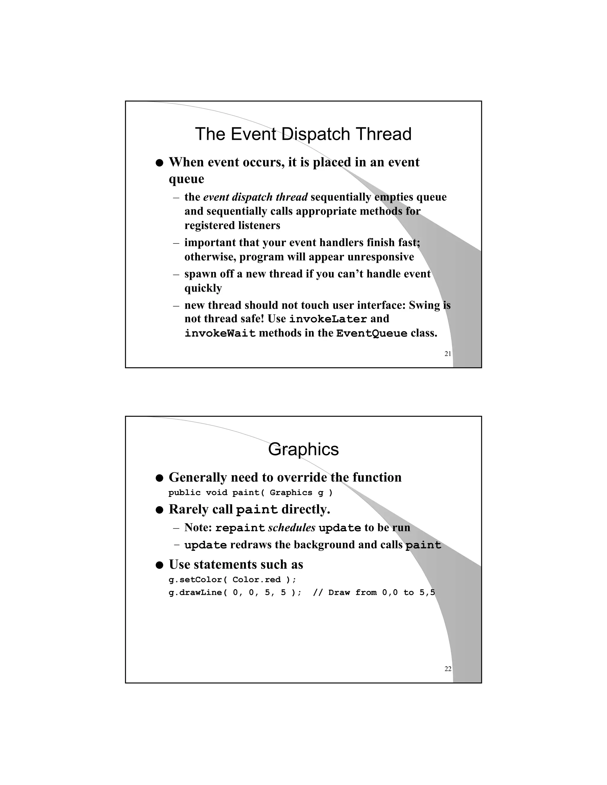 21
The Event Dispatch Thread
q When event occurs, it is placed in an event
queue
– the event dispatch thread sequentially empties queue
and sequentially calls appropriate methods for
registered listeners
– important that your event handlers finish fast;
otherwise, program will appear unresponsive
– spawn off a new thread if you can’t handle event
quickly
– new thread should not touch user interface: Swing is
not thread safe! Use invokeLater and
invokeWait methods in the EventQueue class.
22
Graphics
q Generally need to override the function
public void paint( Graphics g )
q Rarely call paint directly.
– Note: repaint schedules update to be run
– update redraws the background and calls paint
q Use statements such as
g.setColor( Color.red );
g.drawLine( 0, 0, 5, 5 ); // Draw from 0,0 to 5,5
 