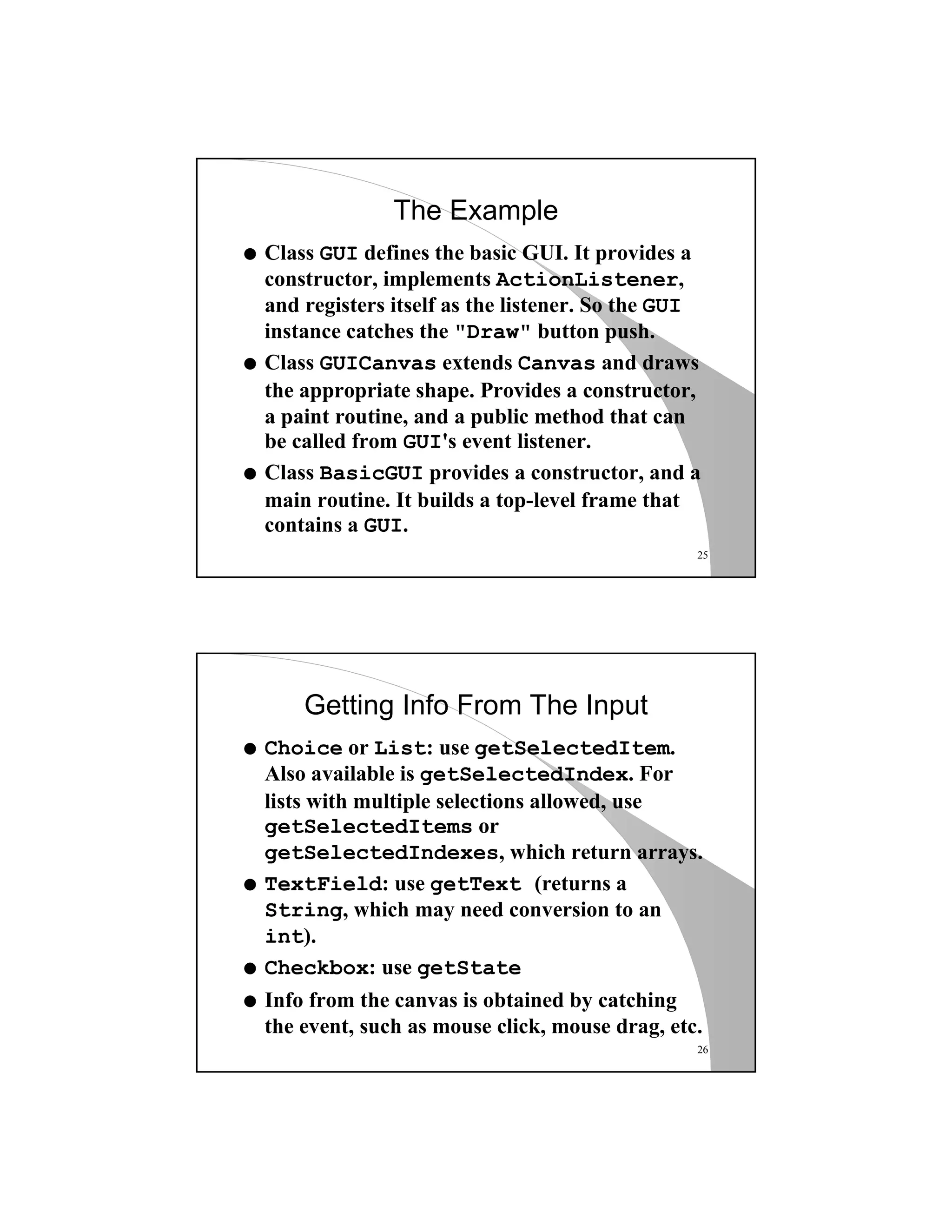 25
The Example
q Class GUI defines the basic GUI. It provides a
constructor, implements ActionListener,
and registers itself as the listener. So the GUI
instance catches the "Draw" button push.
q Class GUICanvas extends Canvas and draws
the appropriate shape. Provides a constructor,
a paint routine, and a public method that can
be called from GUI's event listener.
q Class BasicGUI provides a constructor, and a
main routine. It builds a top-level frame that
contains a GUI.
26
Getting Info From The Input
q Choice or List: use getSelectedItem.
Also available is getSelectedIndex. For
lists with multiple selections allowed, use
getSelectedItems or
getSelectedIndexes, which return arrays.
q TextField: use getText (returns a
String, which may need conversion to an
int).
q Checkbox: use getState
q Info from the canvas is obtained by catching
the event, such as mouse click, mouse drag, etc.
 
