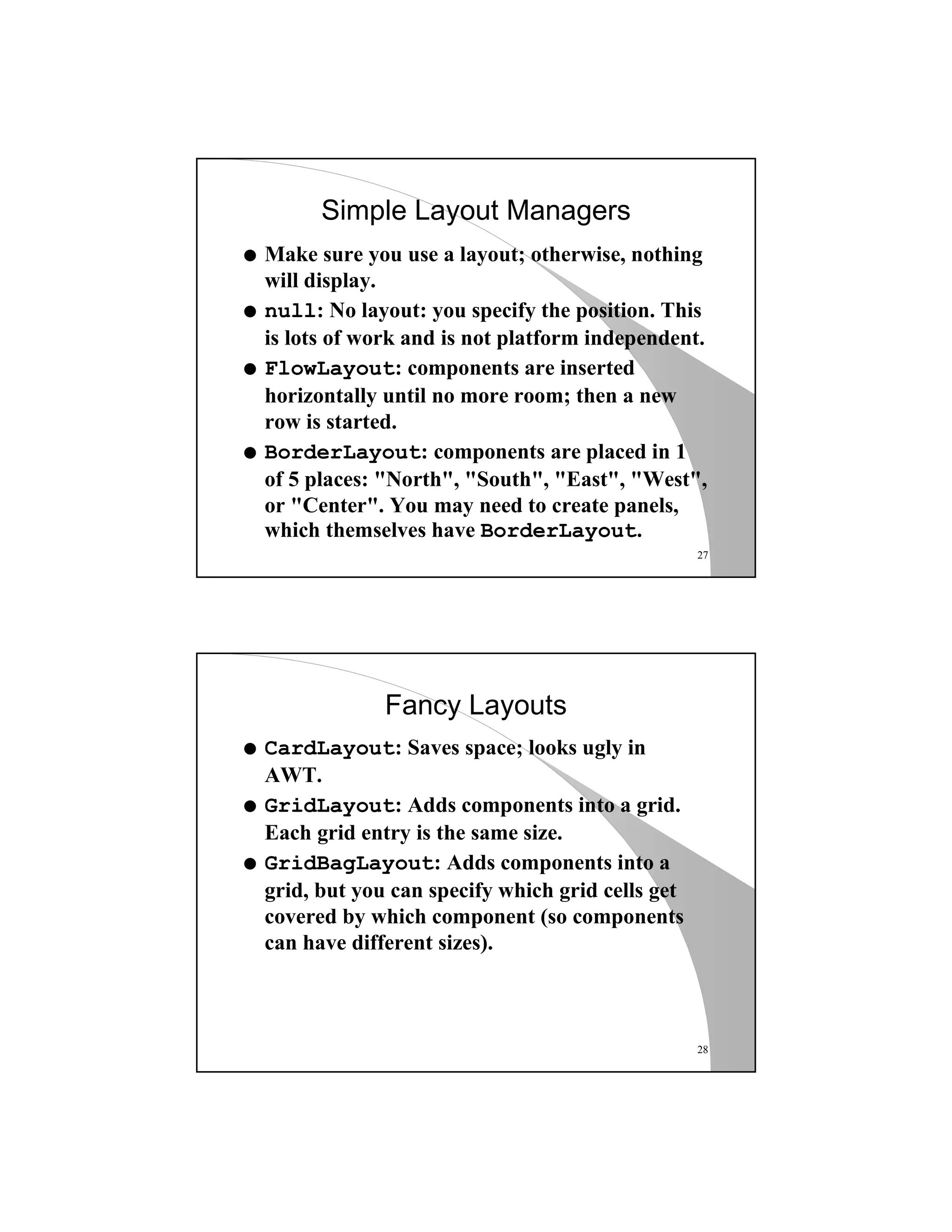 27
Simple Layout Managers
q Make sure you use a layout; otherwise, nothing
will display.
q null: No layout: you specify the position. This
is lots of work and is not platform independent.
q FlowLayout: components are inserted
horizontally until no more room; then a new
row is started.
q BorderLayout: components are placed in 1
of 5 places: "North", "South", "East", "West",
or "Center". You may need to create panels,
which themselves have BorderLayout.
28
Fancy Layouts
q CardLayout: Saves space; looks ugly in
AWT.
q GridLayout: Adds components into a grid.
Each grid entry is the same size.
q GridBagLayout: Adds components into a
grid, but you can specify which grid cells get
covered by which component (so components
can have different sizes).
 