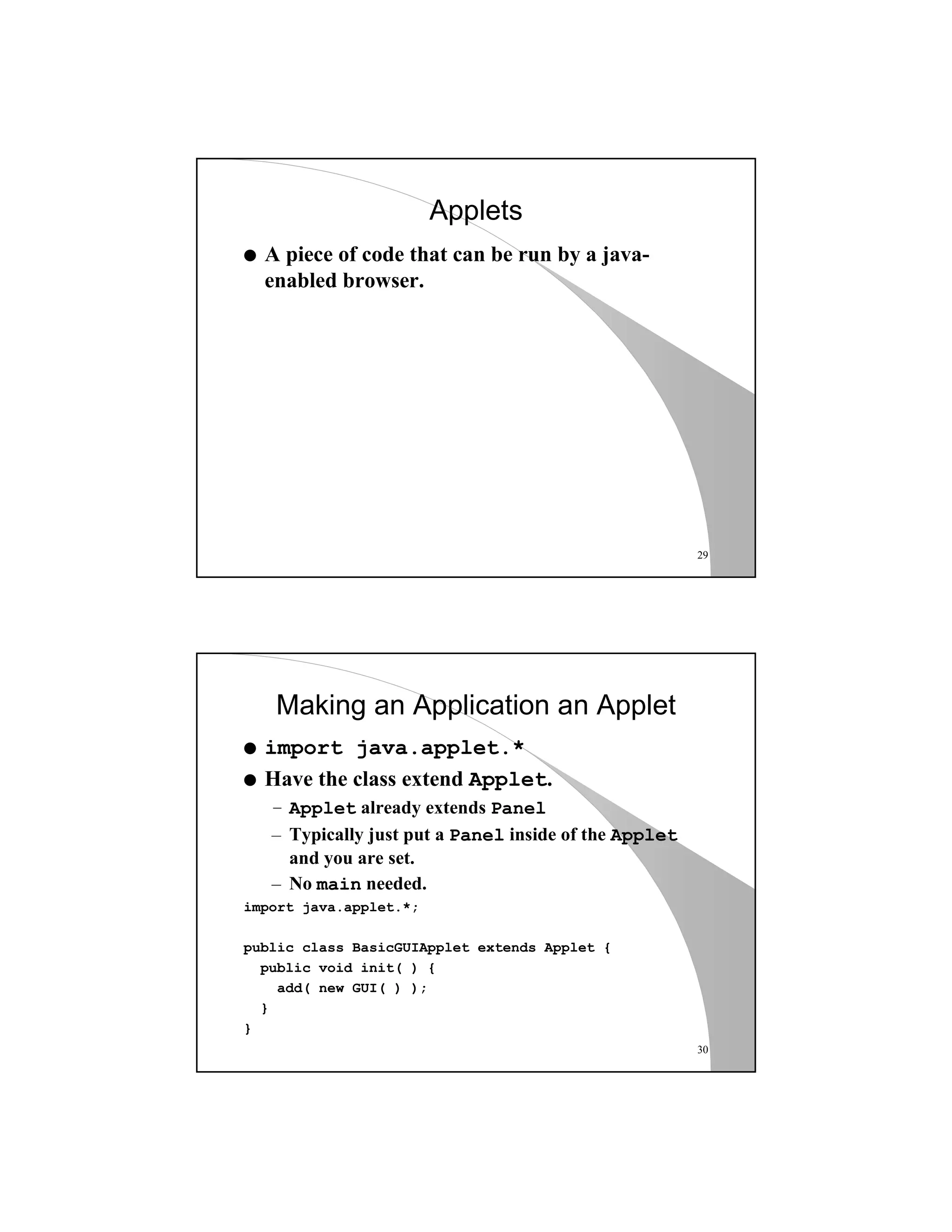 29
Applets
q A piece of code that can be run by a java-
enabled browser.
30
Making an Application an Applet
q import java.applet.*
q Have the class extend Applet.
– Applet already extends Panel
– Typically just put a Panel inside of the Applet
and you are set.
– No main needed.
import java.applet.*;
public class BasicGUIApplet extends Applet {
public void init( ) {
add( new GUI( ) );
}
}
 