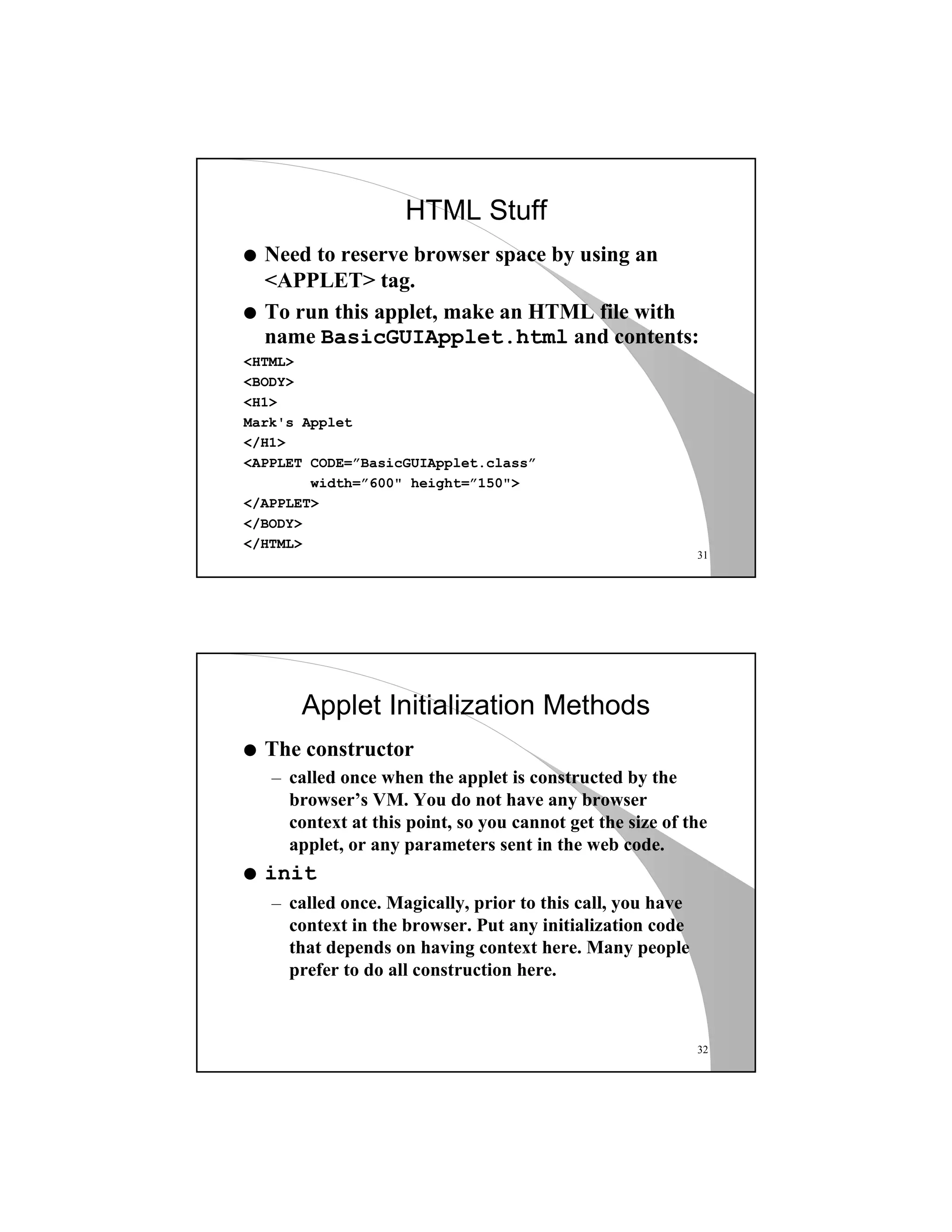 31
HTML Stuff
q Need to reserve browser space by using an
<APPLET> tag.
q To run this applet, make an HTML file with
name BasicGUIApplet.html and contents:
<HTML>
<BODY>
<H1>
Mark's Applet
</H1>
<APPLET CODE=”BasicGUIApplet.class”
width=”600" height=”150">
</APPLET>
</BODY>
</HTML>
32
Applet Initialization Methods
q The constructor
– called once when the applet is constructed by the
browser’s VM. You do not have any browser
context at this point, so you cannot get the size of the
applet, or any parameters sent in the web code.
q init
– called once. Magically, prior to this call, you have
context in the browser. Put any initialization code
that depends on having context here. Many people
prefer to do all construction here.
 
