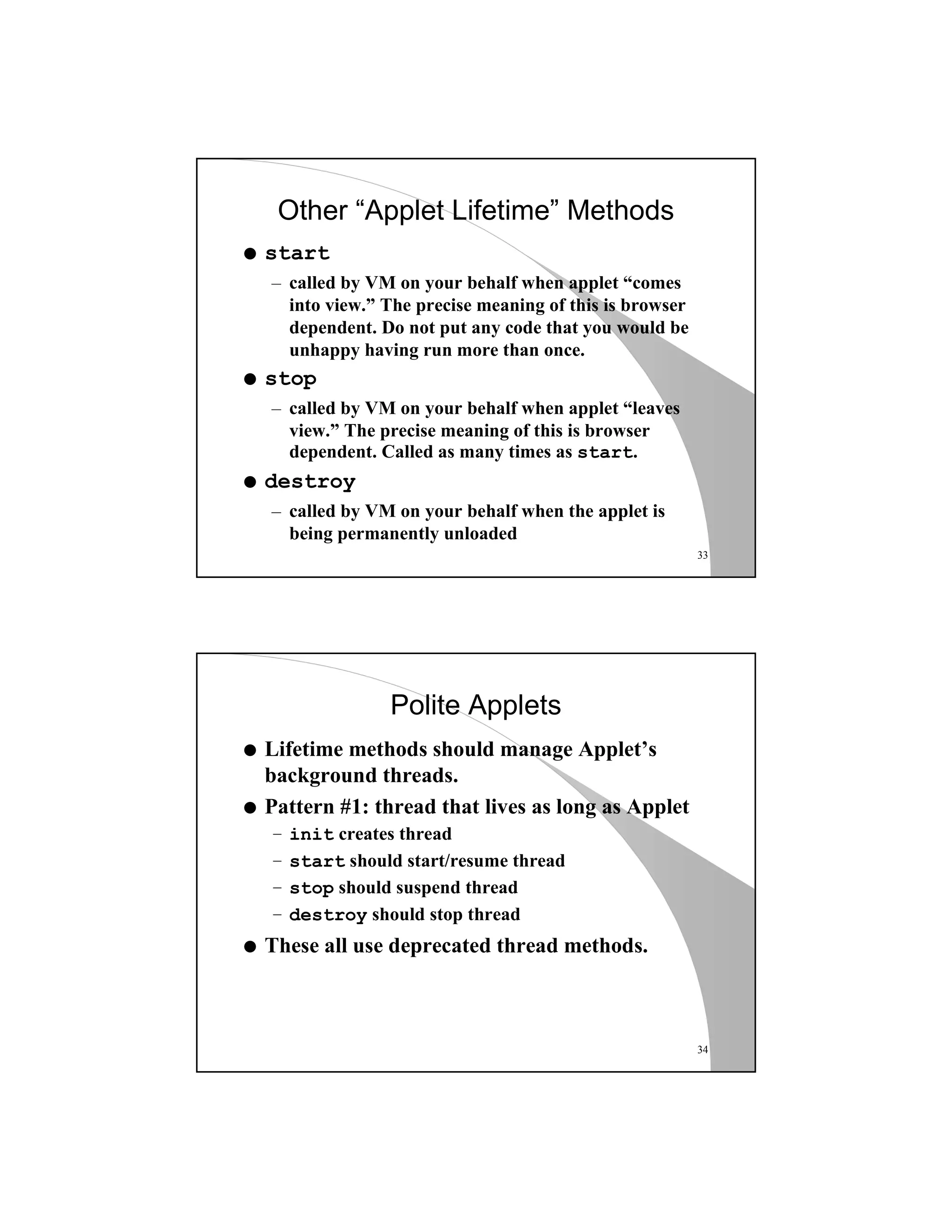 33
Other “Applet Lifetime” Methods
q start
– called by VM on your behalf when applet “comes
into view.” The precise meaning of this is browser
dependent. Do not put any code that you would be
unhappy having run more than once.
q stop
– called by VM on your behalf when applet “leaves
view.” The precise meaning of this is browser
dependent. Called as many times as start.
q destroy
– called by VM on your behalf when the applet is
being permanently unloaded
34
Polite Applets
q Lifetime methods should manage Applet’s
background threads.
q Pattern #1: thread that lives as long as Applet
– init creates thread
– start should start/resume thread
– stop should suspend thread
– destroy should stop thread
q These all use deprecated thread methods.
 
