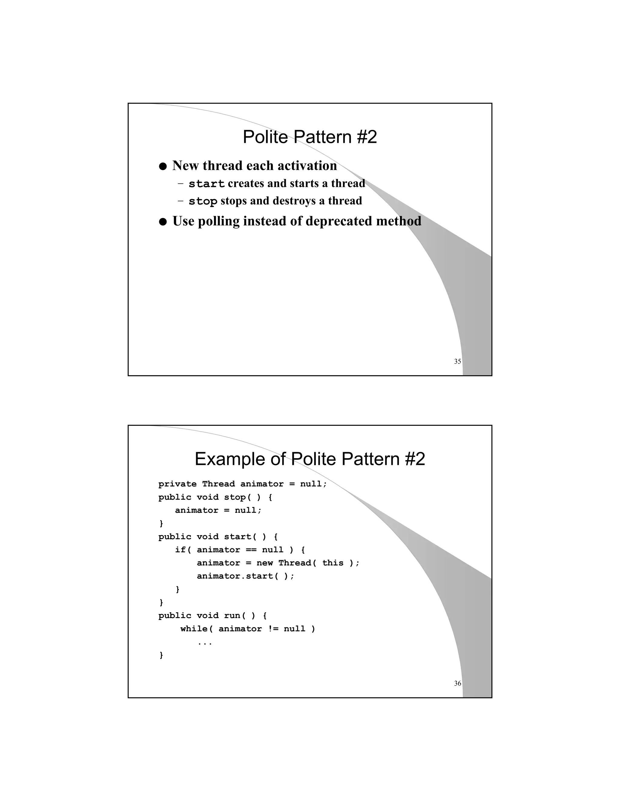 35
Polite Pattern #2
q New thread each activation
– start creates and starts a thread
– stop stops and destroys a thread
q Use polling instead of deprecated method
36
Example of Polite Pattern #2
private Thread animator = null;
public void stop( ) {
animator = null;
}
public void start( ) {
if( animator == null ) {
animator = new Thread( this );
animator.start( );
}
}
public void run( ) {
while( animator != null )
...
}
 