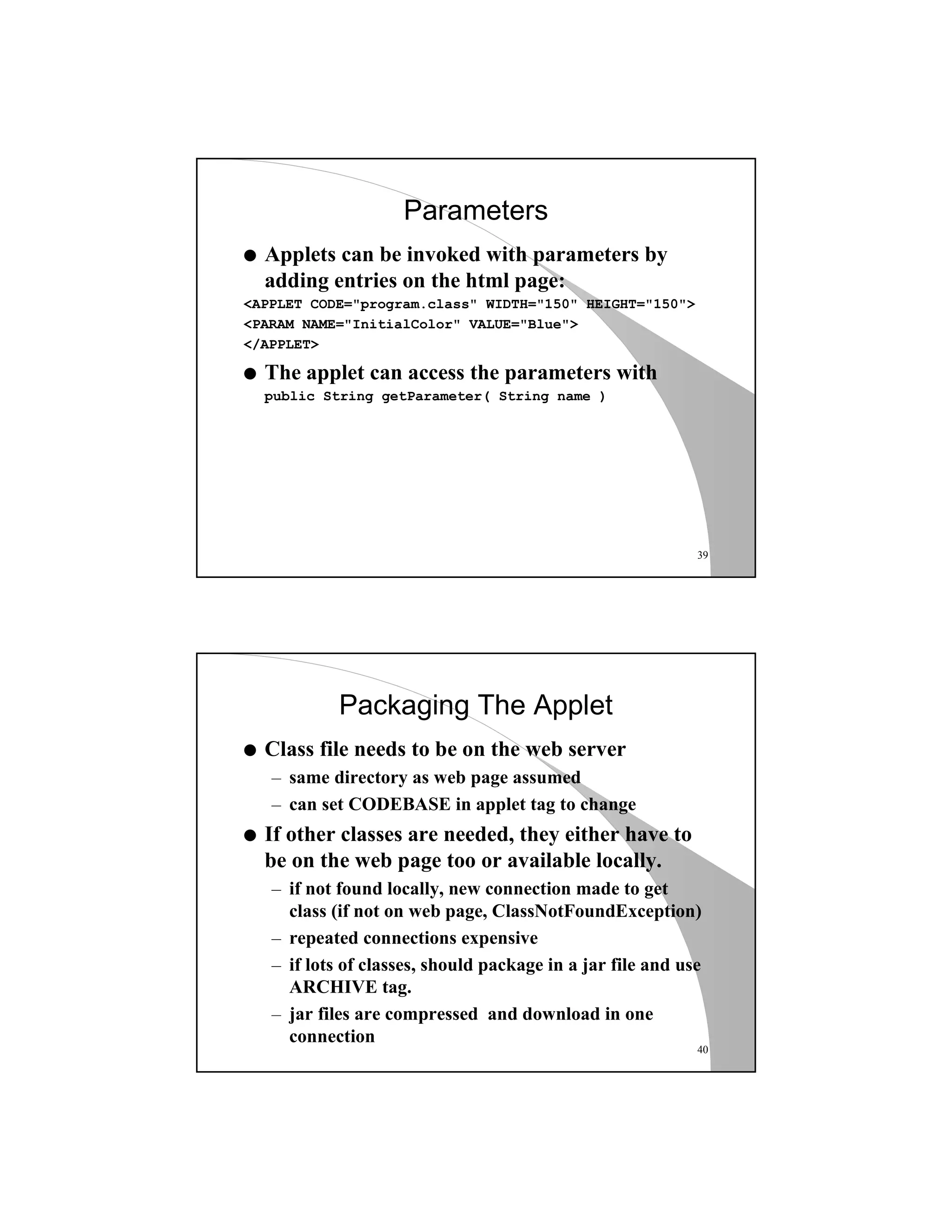 39
Parameters
q Applets can be invoked with parameters by
adding entries on the html page:
<APPLET CODE="program.class" WIDTH="150" HEIGHT="150">
<PARAM NAME="InitialColor" VALUE="Blue">
</APPLET>
q The applet can access the parameters with
public String getParameter( String name )
40
Packaging The Applet
q Class file needs to be on the web server
– same directory as web page assumed
– can set CODEBASE in applet tag to change
q If other classes are needed, they either have to
be on the web page too or available locally.
– if not found locally, new connection made to get
class (if not on web page, ClassNotFoundException)
– repeated connections expensive
– if lots of classes, should package in a jar file and use
ARCHIVE tag.
– jar files are compressed and download in one
connection
 