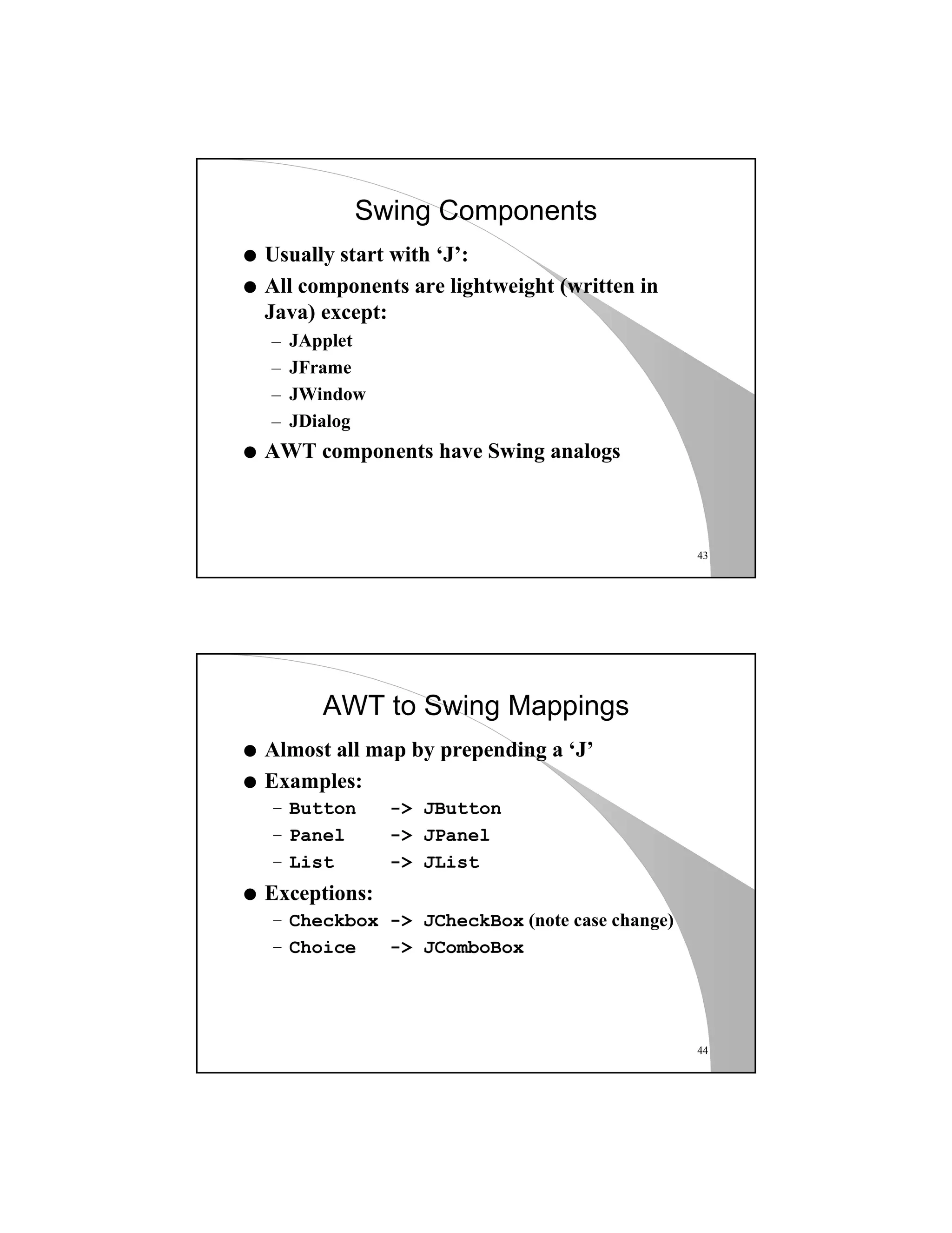 43
Swing Components
q Usually start with ‘J’:
q All components are lightweight (written in
Java) except:
– JApplet
– JFrame
– JWindow
– JDialog
q AWT components have Swing analogs
44
AWT to Swing Mappings
q Almost all map by prepending a ‘J’
q Examples:
– Button -> JButton
– Panel -> JPanel
– List -> JList
q Exceptions:
– Checkbox -> JCheckBox (note case change)
– Choice -> JComboBox
 