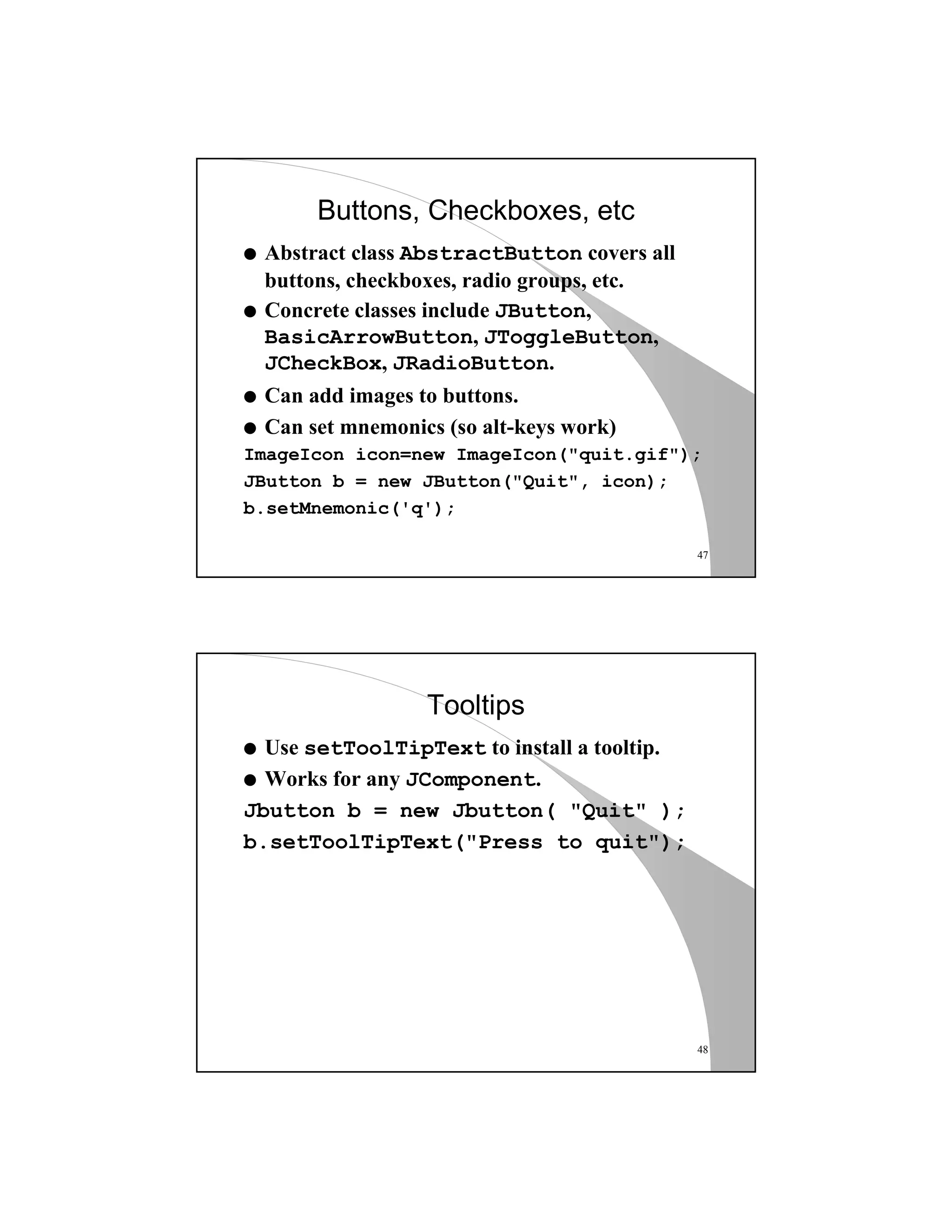 47
Buttons, Checkboxes, etc
q Abstract class AbstractButton covers all
buttons, checkboxes, radio groups, etc.
q Concrete classes include JButton,
BasicArrowButton, JToggleButton,
JCheckBox, JRadioButton.
q Can add images to buttons.
q Can set mnemonics (so alt-keys work)
ImageIcon icon=new ImageIcon("quit.gif");
JButton b = new JButton("Quit", icon);
b.setMnemonic('q');
48
Tooltips
q Use setToolTipText to install a tooltip.
q Works for any JComponent.
Jbutton b = new Jbutton( "Quit" );
b.setToolTipText("Press to quit");
 