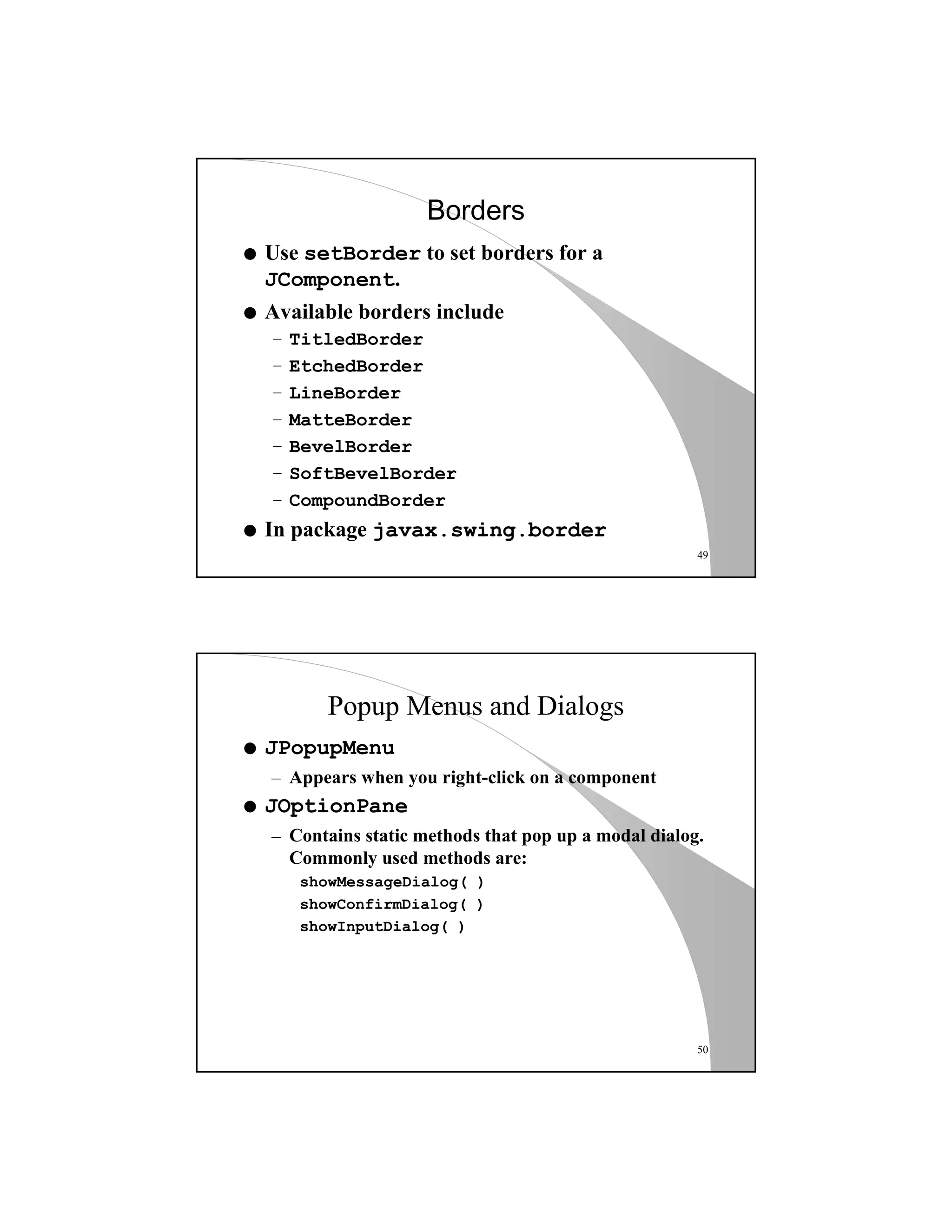 49
Borders
q Use setBorder to set borders for a
JComponent.
q Available borders include
– TitledBorder
– EtchedBorder
– LineBorder
– MatteBorder
– BevelBorder
– SoftBevelBorder
– CompoundBorder
q In package javax.swing.border
50
Popup Menus and Dialogs
q JPopupMenu
– Appears when you right-click on a component
q JOptionPane
– Contains static methods that pop up a modal dialog.
Commonly used methods are:
showMessageDialog( )
showConfirmDialog( )
showInputDialog( )
 