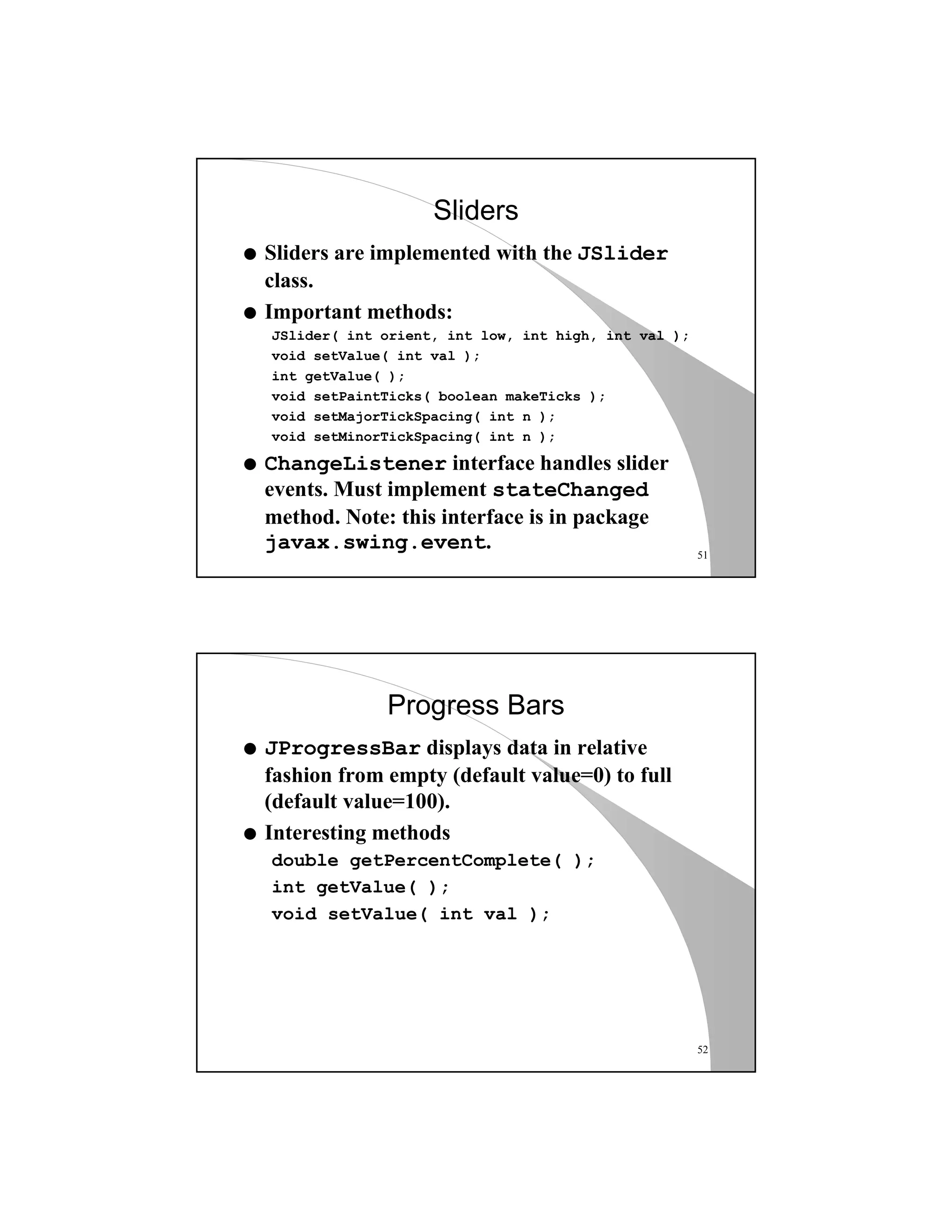 51
Sliders
q Sliders are implemented with the JSlider
class.
q Important methods:
JSlider( int orient, int low, int high, int val );
void setValue( int val );
int getValue( );
void setPaintTicks( boolean makeTicks );
void setMajorTickSpacing( int n );
void setMinorTickSpacing( int n );
q ChangeListener interface handles slider
events. Must implement stateChanged
method. Note: this interface is in package
javax.swing.event.
52
Progress Bars
q JProgressBar displays data in relative
fashion from empty (default value=0) to full
(default value=100).
q Interesting methods
double getPercentComplete( );
int getValue( );
void setValue( int val );
 