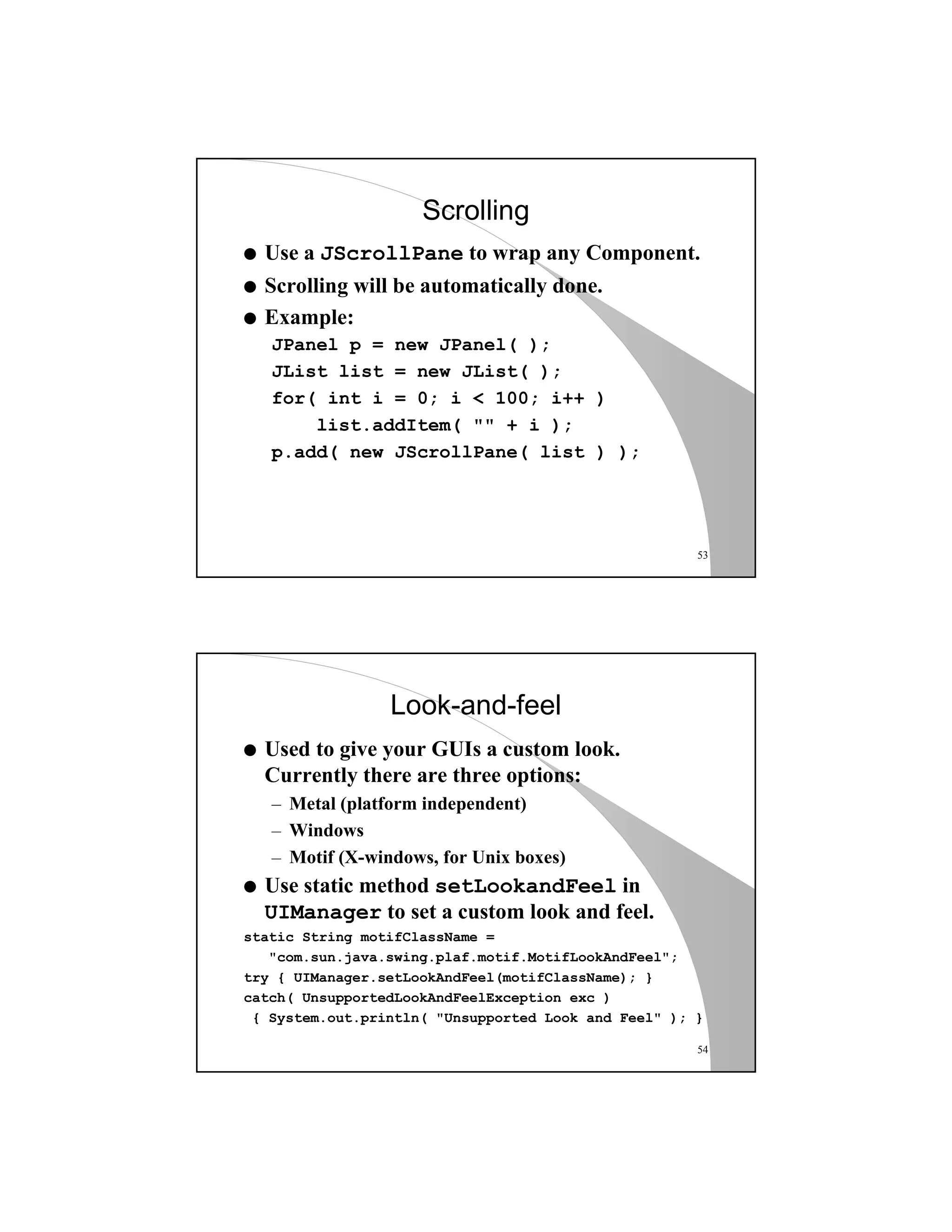 53
Scrolling
q Use a JScrollPane to wrap any Component.
q Scrolling will be automatically done.
q Example:
JPanel p = new JPanel( );
JList list = new JList( );
for( int i = 0; i < 100; i++ )
list.addItem( "" + i );
p.add( new JScrollPane( list ) );
54
Look-and-feel
q Used to give your GUIs a custom look.
Currently there are three options:
– Metal (platform independent)
– Windows
– Motif (X-windows, for Unix boxes)
q Use static method setLookandFeel in
UIManager to set a custom look and feel.
static String motifClassName =
"com.sun.java.swing.plaf.motif.MotifLookAndFeel";
try { UIManager.setLookAndFeel(motifClassName); }
catch( UnsupportedLookAndFeelException exc )
{ System.out.println( "Unsupported Look and Feel" ); }
 