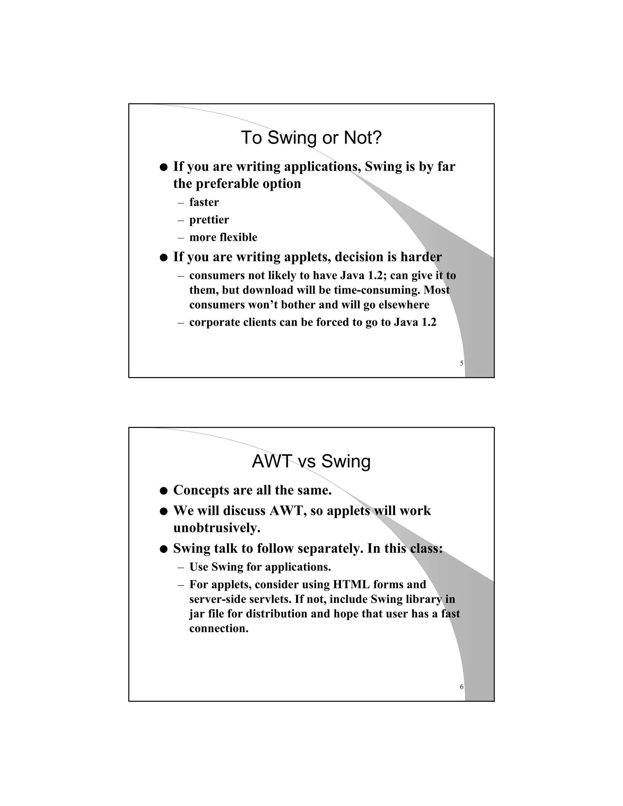 5
To Swing or Not?
q If you are writing applications, Swing is by far
the preferable option
– faster
– prettier
– more flexible
q If you are writing applets, decision is harder
– consumers not likely to have Java 1.2; can give it to
them, but download will be time-consuming. Most
consumers won’t bother and will go elsewhere
– corporate clients can be forced to go to Java 1.2
6
AWT vs Swing
q Concepts are all the same.
q We will discuss AWT, so applets will work
unobtrusively.
q Swing talk to follow separately. In this class:
– Use Swing for applications.
– For applets, consider using HTML forms and
server-side servlets. If not, include Swing library in
jar file for distribution and hope that user has a fast
connection.
 