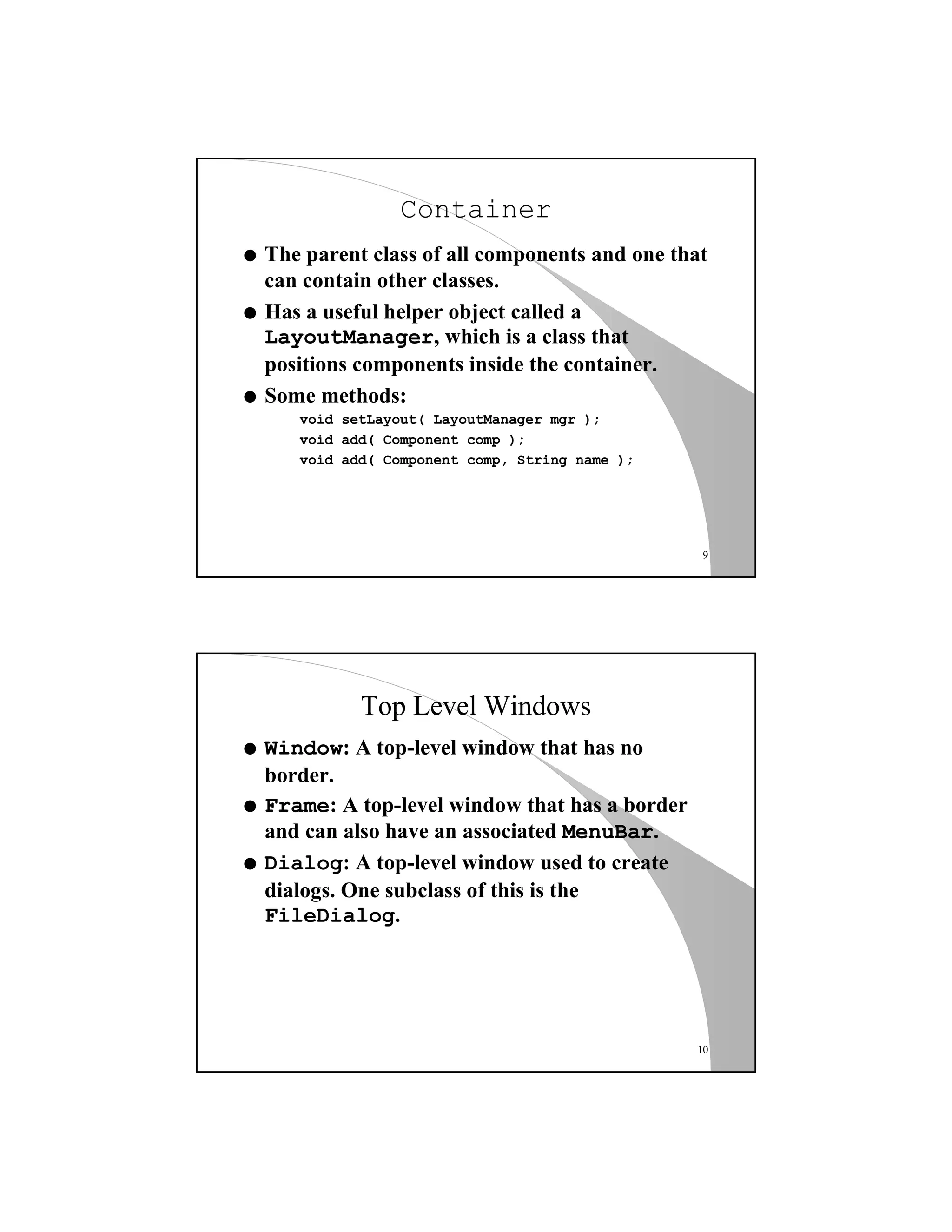 9
Container
q The parent class of all components and one that
can contain other classes.
q Has a useful helper object called a
LayoutManager, which is a class that
positions components inside the container.
q Some methods:
void setLayout( LayoutManager mgr );
void add( Component comp );
void add( Component comp, String name );
10
Top Level Windows
q Window: A top-level window that has no
border.
q Frame: A top-level window that has a border
and can also have an associated MenuBar.
q Dialog: A top-level window used to create
dialogs. One subclass of this is the
FileDialog.
 