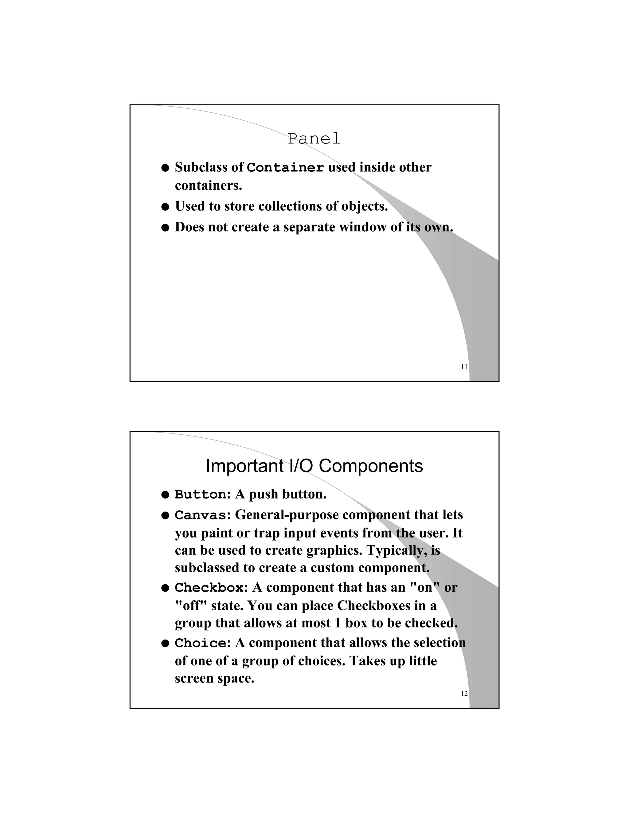 11
Panel
q Subclass of Container used inside other
containers.
q Used to store collections of objects.
q Does not create a separate window of its own.
12
Important I/O Components
q Button: A push button.
q Canvas: General-purpose component that lets
you paint or trap input events from the user. It
can be used to create graphics. Typically, is
subclassed to create a custom component.
q Checkbox: A component that has an "on" or
"off" state. You can place Checkboxes in a
group that allows at most 1 box to be checked.
q Choice: A component that allows the selection
of one of a group of choices. Takes up little
screen space.
 