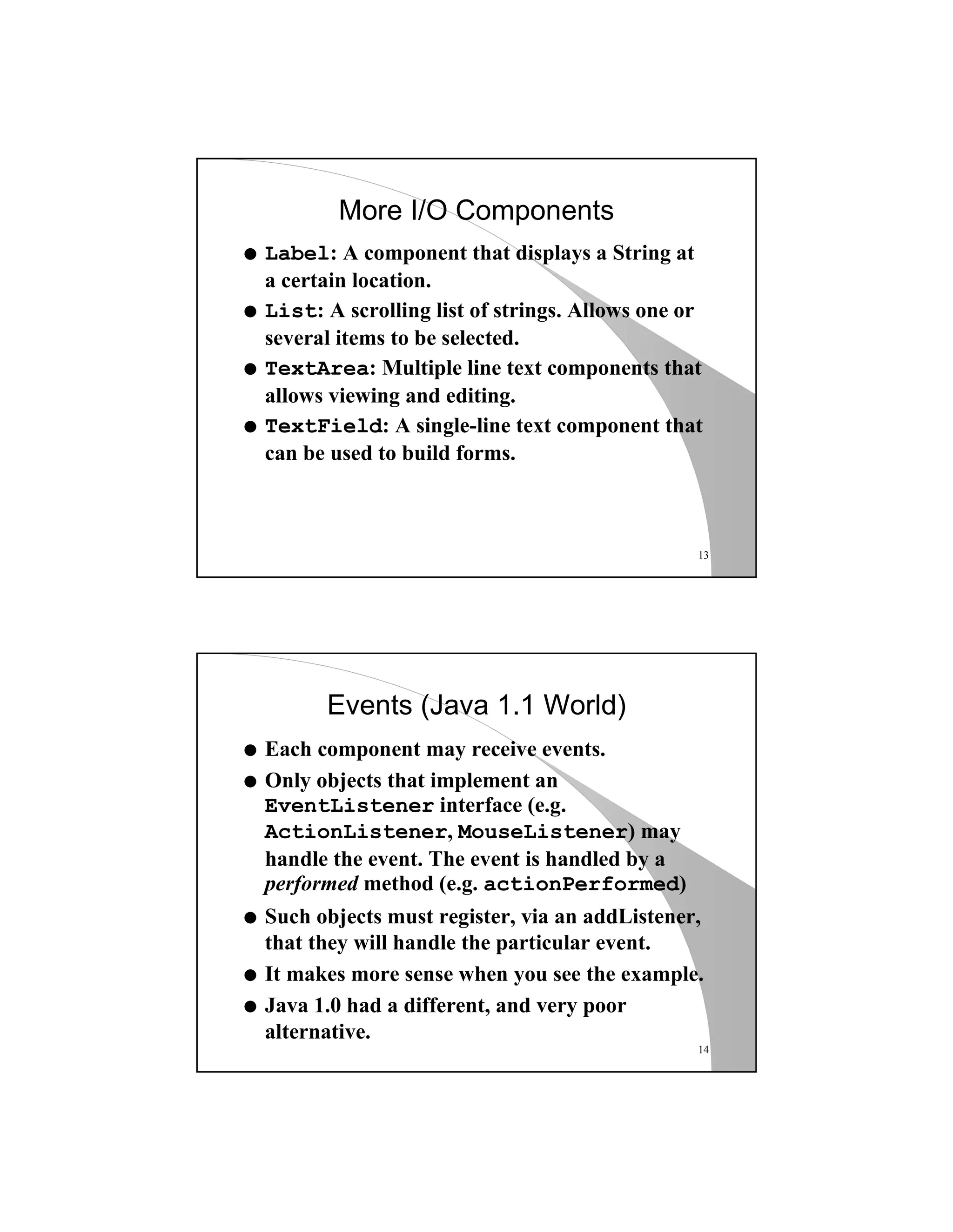 13
More I/O Components
q Label: A component that displays a String at
a certain location.
q List: A scrolling list of strings. Allows one or
several items to be selected.
q TextArea: Multiple line text components that
allows viewing and editing.
q TextField: A single-line text component that
can be used to build forms.
14
Events (Java 1.1 World)
q Each component may receive events.
q Only objects that implement an
EventListener interface (e.g.
ActionListener, MouseListener) may
handle the event. The event is handled by a
performed method (e.g. actionPerformed)
q Such objects must register, via an addListener,
that they will handle the particular event.
q It makes more sense when you see the example.
q Java 1.0 had a different, and very poor
alternative.
 