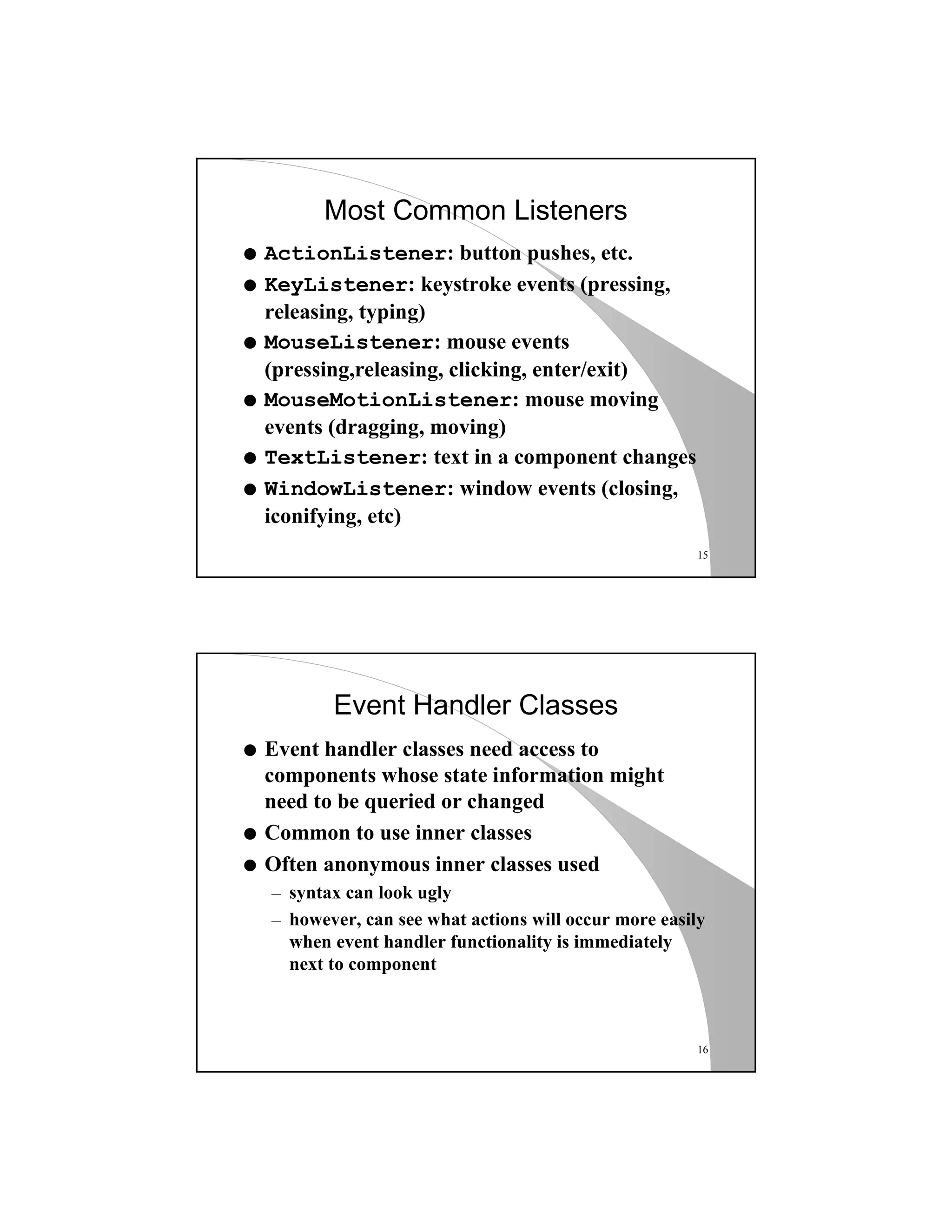 15
Most Common Listeners
q ActionListener: button pushes, etc.
q KeyListener: keystroke events (pressing,
releasing, typing)
q MouseListener: mouse events
(pressing,releasing, clicking, enter/exit)
q MouseMotionListener: mouse moving
events (dragging, moving)
q TextListener: text in a component changes
q WindowListener: window events (closing,
iconifying, etc)
16
Event Handler Classes
q Event handler classes need access to
components whose state information might
need to be queried or changed
q Common to use inner classes
q Often anonymous inner classes used
– syntax can look ugly
– however, can see what actions will occur more easily
when event handler functionality is immediately
next to component
 