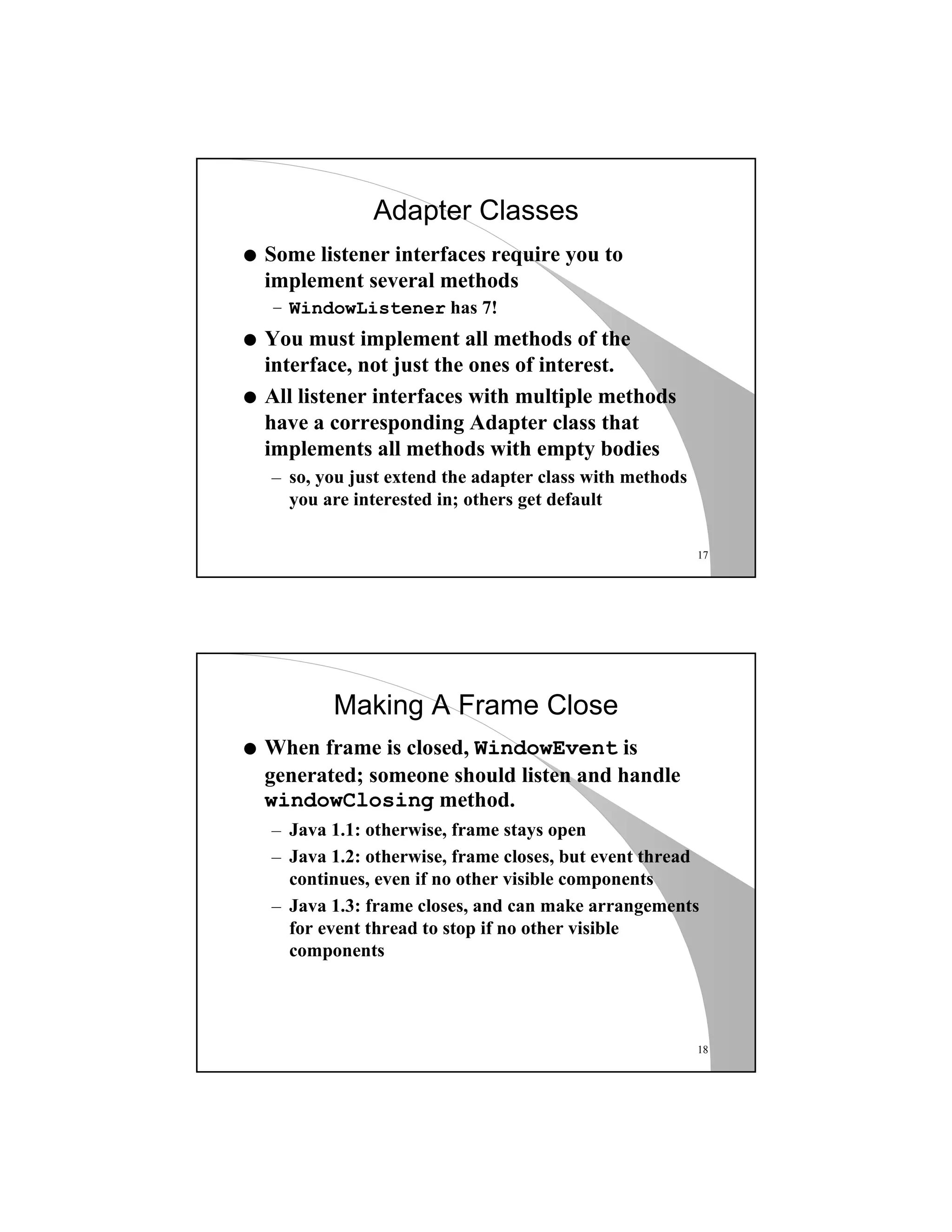 17
Adapter Classes
q Some listener interfaces require you to
implement several methods
– WindowListener has 7!
q You must implement all methods of the
interface, not just the ones of interest.
q All listener interfaces with multiple methods
have a corresponding Adapter class that
implements all methods with empty bodies
– so, you just extend the adapter class with methods
you are interested in; others get default
18
Making A Frame Close
q When frame is closed, WindowEvent is
generated; someone should listen and handle
windowClosing method.
– Java 1.1: otherwise, frame stays open
– Java 1.2: otherwise, frame closes, but event thread
continues, even if no other visible components
– Java 1.3: frame closes, and can make arrangements
for event thread to stop if no other visible
components
 