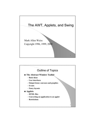 1
The AWT, Applets, and Swing
Mark Allen Weiss
Copyright 1996, 1999, 2000
2
Outline of Topics
q The Abstract Window Toolkit
– Basic ideas
– User interfaces
– Output items: canvases and graphics
– Events
– Fancy layouts
q Applets
– HTML files
– Converting an application to an applet
– Restrictions
 