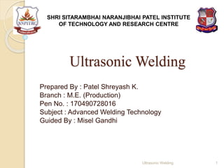 Ultrasonic Welding
Prepared By : Patel Shreyash K.
Branch : M.E. (Production)
Pen No. : 170490728016
Subject : Advanced Welding Technology
Guided By : Misel Gandhi
SHRI SITARAMBHAI NARANJIBHAI PATEL INSTITUTE
OF TECHNOLOGY AND RESEARCH CENTRE
1Ultrasonic Welding
 