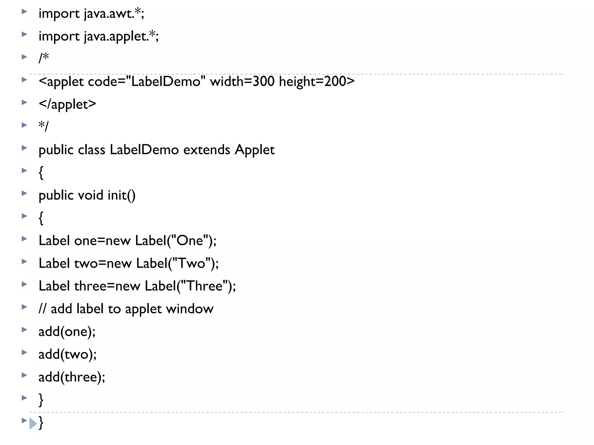  import java.awt.*;
 import java.applet.*;
 /*
 <applet code="LabelDemo" width=300 height=200>
 </applet>
 */
 public class LabelDemo extends Applet
 {
 public void init()
 {
 Label one=new Label("One");
 Label two=new Label("Two");
 Label three=new Label("Three");
 // add label to applet window
 add(one);
 add(two);
 add(three);
 }
 }
 